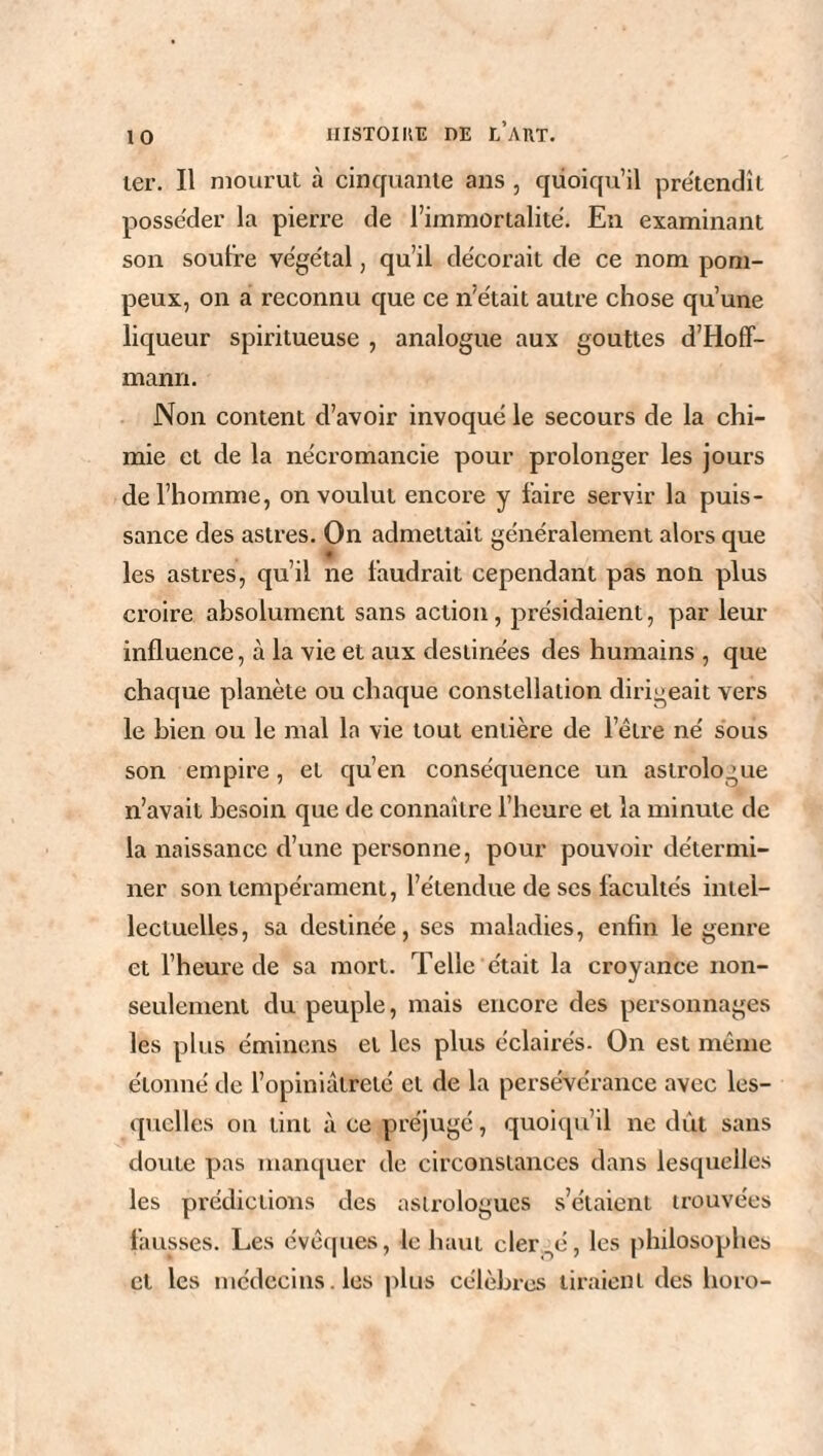 ter. Il mourut à cinquante ans , quoiqu’il prétendît posséder la pierre de l’immortalité. En examinant son soufre végétal, qu’il décorait de ce nom pom¬ peux, on a reconnu que ce n’était autre chose qu’une liqueur spiritueuse , analogue aux gouttes d’Hoff¬ mann. Non content d’avoir invoqué le secours de la chi¬ mie et de la nécromancie pour prolonger les jours de l’homme, on voulut encore y faire servir la puis¬ sance des astres. On admettait généralement alors que les astres, qu’il ne faudrait cependant pas non plus croire absolument sans action, présidaient, par leur influence, à la vie et aux destinées des humains , que chaque planète ou chaque constellation dirigeait vers le bien ou le mal la vie tout entière de l’être né sous son empire, et qu’en conséquence un astrologue n’avait besoin que de connaître l’heure et la minute de la naissance d’une personne, pour pouvoir détermi¬ ner son tempérament, l’étendue de scs facultés intel¬ lectuelles, sa destinée, ses maladies, enfin le genre et l’heure de sa mort. Telle était la croyance non- seulement du peuple, mais encore des personnages les plus éminens et les plus éclairés. On est même étonné de l’opiniâtreté et de la persévérance avec les¬ quelles on tint à ce préjugé, quoiqu’il ne dût sans doute pas manquer de circonstances dans lesquelles les prédictions des astrologues s’étaient trouvées fausses. Les évêques, le haut clergé, les philosophes et les médecins. les plus célèbres liraient des horo-