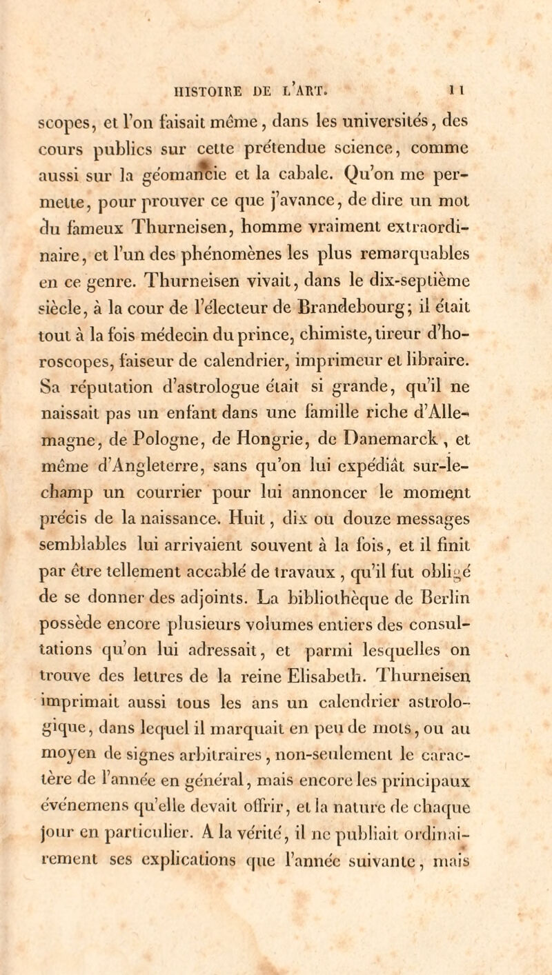 scopes, et l’on faisait meme, clans les universités, des cours publics sur cette prétendue science, comme aussi sur la géomancie et la cabale. Qu on me per¬ mette, pour prouver ce que j’avance, de dire un mot du fameux Thurneisen, homme vraiment extraordi¬ naire, et l’un des phénomènes les plus remarquables en ce genre. Thurneisen vivait, dans le dix-septième siècle, à la cour de l’électeur de Brandebourg; il était tout à la fois médecin du prince, chimiste, tireur d’ho¬ roscopes, faiseur de calendrier, imprimeur et libraire. Sa réputation d’astrologue était si grande, qu’il ne naissait pas un enlant dans une famille riche d’Alle¬ magne, de Pologne, de Hongrie, de Danemarck , et même d’Angleterre, sans qu’on lui expédiât sur-le- champ un courrier pour lui annoncer le moment précis de la naissance. Huit, dix ou douze messages semblables lui arrivaient souvent à la fois, et il finit par être tellement accablé de travaux , qu’il fut obligé de se donner des adjoints. La bibliothèque de Berlin possède encore plusieurs volumes entiers des consul¬ tations qu’on lui adressait, et parmi lesquelles on trouve des lettres de la reine Elisabeth. Thurneisen imprimait aussi tous les ans un calendrier astrolo¬ gique , dans lequel il marquait en peu de mots, ou au moyen de signes arbitraires , non-seulement le carac¬ tère de l’année en général, mais encore les principaux événemens qu’elle devait offrir, et la nature de chaque jour en particulier. A la vérité, il ne publiait ordinai¬ rement ses explications que l’année suivante, mais