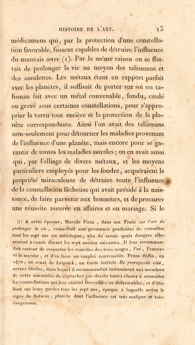 médicamens qui, par la protection d’une constella¬ tion favorable, fussent capables de détruire l’influence du mauvais as^re (1). Par la meme raison on se flat¬ tait de prolonger la vie au moyen des talismans et des amulettes. Les métaux étant en rapport parfait avec les planètes, il suffisait de porter sur soi un ta¬ lisman lait avec un métal convenable, fondu, coulé ou gravé sous certaines constellations, pour s’appro¬ prier la vertu tout entière et la protection de la pla¬ nète correspondante. Ainsi l’on avait des talismans non-seulement pour détourner les maladies provenant de l’influence d’une planète, mais encore pour se ga¬ rantir de toutes les maladies astrales; on en avait aussi qui, par l’alliage de divers métaux, et les moyens particuliers employés pour les fondre, acquéraient la propriété miraculeuse de détruire toute l’influence p de la constellation fâcheuse qui avait présidé à la nais¬ sance, de faire parvenir aux honneurs, et de procurer une réussite assurée en affaires et en mariage. Si le (1) A cette époque, Marsile Ficin , dans son Traité sur l’art de prolonger la vie , conseillait aux personnes prudentes de consulter tous les sept ans un astrologue , alin de savoir quels dangers elles avaient à courir durant les sept années suivantes. Il leur recomman¬ dait surtout de respecter les remèdes des trois mages , l’or , l’encens et la myrrhe , et d’en faire un emploi convenable. Pensa dédia , en >4;o , au sénat de Leipsick , un traité intitidé De proroge,idâ vitâ , aureus libellas, dans lequel il recommandait instamment aux membres de cette assemblée de s’attacher par-dessus toutes choses à connaître 1rs constellations qui leur étaient favorables ou défavorables, et d’être bien sur leurs gardes tous les sept ans , époque à laquelle arrive le regne de Saturne, planète dont l’influence est très-maligne et très- dangereuse.