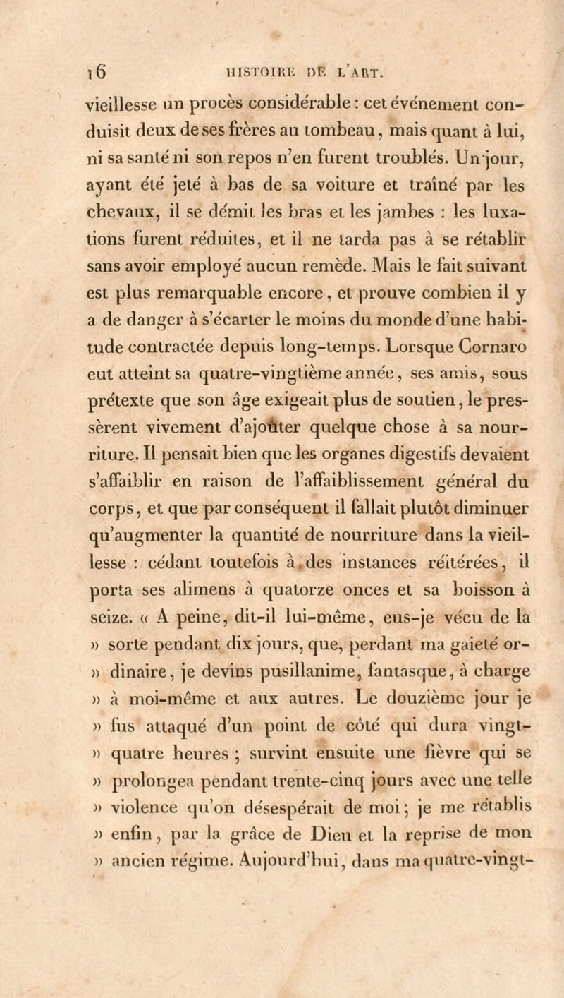 vieillesse un procès conside'rable : cet événement con¬ duisit deux de ses frères au tombeau, mais quant à lui, ni sa santé ni son repos n’en furent troublés. Un jour, ayant été jeté à bas de sa voilure et traîné par les chevaux, il se démit les bras et les jambes : les luxa¬ tions furent réduites, et il ne larda pas à se rétablir sans avoir employé aucun remède. Mais le fait suivant est plus remarquable encore, et prouve combien il y a de danger à s’écarter le moins du monde d’une habi¬ tude contractée depuis long-temps. Lorsque Cornaro eut atteint sa quatre-vingtième année, ses amis, sous prétexte que son âge exigeait plus de soutien, le pres¬ sèrent vivement d’ajoûter quelque chose à sa nour¬ riture. Il pensait bien que les organes digestifs devaient s’affaiblir en raison de l’affaiblissement général du corps, et que par conséquent il fallait plutôt diminuer qu’augmenter la quantité de nourriture dans la vieil¬ lesse : cédant toutefois à.des instances réitérées, il porta ses alimens à quatorze onces et sa boisson à seize. « A peine, dit-il lui-même, eus-je vécu de la » sorte pendant dix jours, que, perdant ma gaieté or- » dinaire, je devins pusillanime, fantasque, à charge )> à moi-même et aux autres. Le douzième jour je » lus attaqué d’un point de côté qui dura vingt- » quatre heures ; survint ensuite une fièvre qui se » prolongea pendant trente-cinq jours avec uue telle » violence qu’on désespérait de moi; je me rétablis » enfin, par la grâce de Dieu et la reprise de mon » ancien régime. Aujourd’hui, dans ma quatre-vingt-