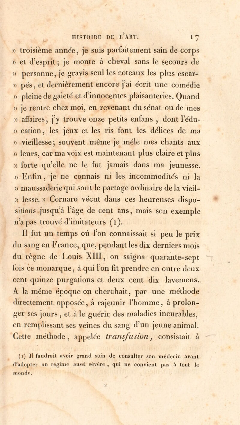 » troisième année, je suis parfaitement sain de corps » et d’esprit ; je monte à cheval sans le secours de » personne, je gravis seul les coteaux les plus esoar- » pe's, et dernièrement encore j’ai écrit une comédie » pleine de gaieté et d’innocentes plaisanteries. Quand a je rentre chez moi, en revenant du sénat ou de mes » affaires, j’y trouve onze petits enfans , dont l’édu- » cation, les jeux et les ris font les délices de ma )) vieillesse; souvent même je mêle mes chants aux » leurs, car ma voix est maintenant plus claire et plus » forte quelle ne le lut jamais dans ma jeunesse. » Enfin, je ne connais ni les incommodités ni la » maussaderie qui sont le partage ordinaire delà vieil- » lesse. » Cornaro vécut dans ces heureuses dispo¬ sitions jusqu’à l’âge de cent ans, mais son exemple n'a pas trouvé d’imitateurs (1). Il fut un temps où l’on connaissait si peu le prix du sang en France, que, pendant les dix derniers mois du règne de Louis XIII, on saigna quarante-sept fois ce monarque, à qui l’on fit prendre en outre deux cent quinze purgations et deux cent dix lavemens. A la même époque on cherchait, par une méthode directement opposée, à rajeunir l’homme, à prolon¬ ger ses jours , et à le guérir, des maladies incurables, en remplissant ses veines du sang d’un jeune animal. Cetie méthode, appelée transfusion, consistait à (1) Il faudrait avoir grand soin de consulter son médecin avant d’ado[>ler un régime aussi sévère , qui ne convient pas à tout le monde.