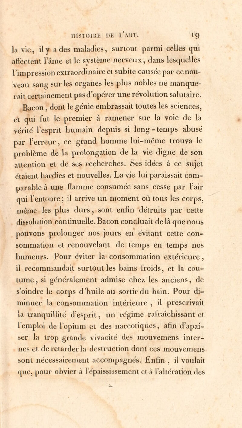 îusToniK ni: i. aut. *9 la vie, il y a des maladies, surtout parmi celles qui affectent l’âme et le système nerveux, dans lesquelles l’impression extraordinaire et subite causée par ce nou¬ veau sang sur les organes les plus nobles ne manque¬ rait certainement pas d’opérer une révolution salutaire. Bacon , dont le génie embrassait toutes les sciences, et qui fut le premier à ramener sur la voie de la vérité l’esprit humain depuis si long-temps abusé par l’erreur, ce grand homme lui-même trouva le problème de la prolongation de la vie digne de son attention et de ses recherches. Ses idées à ce sujet étaient hardies et nouvelles. La vie lui paraissait com¬ parable à une flamme consumée sans cesse par l’air qui l’entoure ; il arrive un moment où tous les corps, même les plus durs, sont enfin détruits par cette dissolution continuelle. Bacon concluait de là que nous pouvons prolonger nos jours en évitant cette con¬ sommation et renouvelant de temps en temps nos humeurs. Pour éviter la consommation extérieure, il recommandait surtout les bains froids, et la cou¬ tume, si généralement admise chez les anciens, de s’oindre le corps d’huile au sortir du bain. Pour di¬ minuer la consommation intérieure , il prescrivait la tranquillité d’esprit, un régime rafraîchissant et l’emploi de l’opium et des narcotiques, afin d’apai¬ ser la trop grande vivacité des mouvemens inter¬ nes et de retarder la destruction dont ces mouvemens sont nécessairement accompagnés. Enfin , il voulait que, pour obvier à l'épaississement et à l’altération des