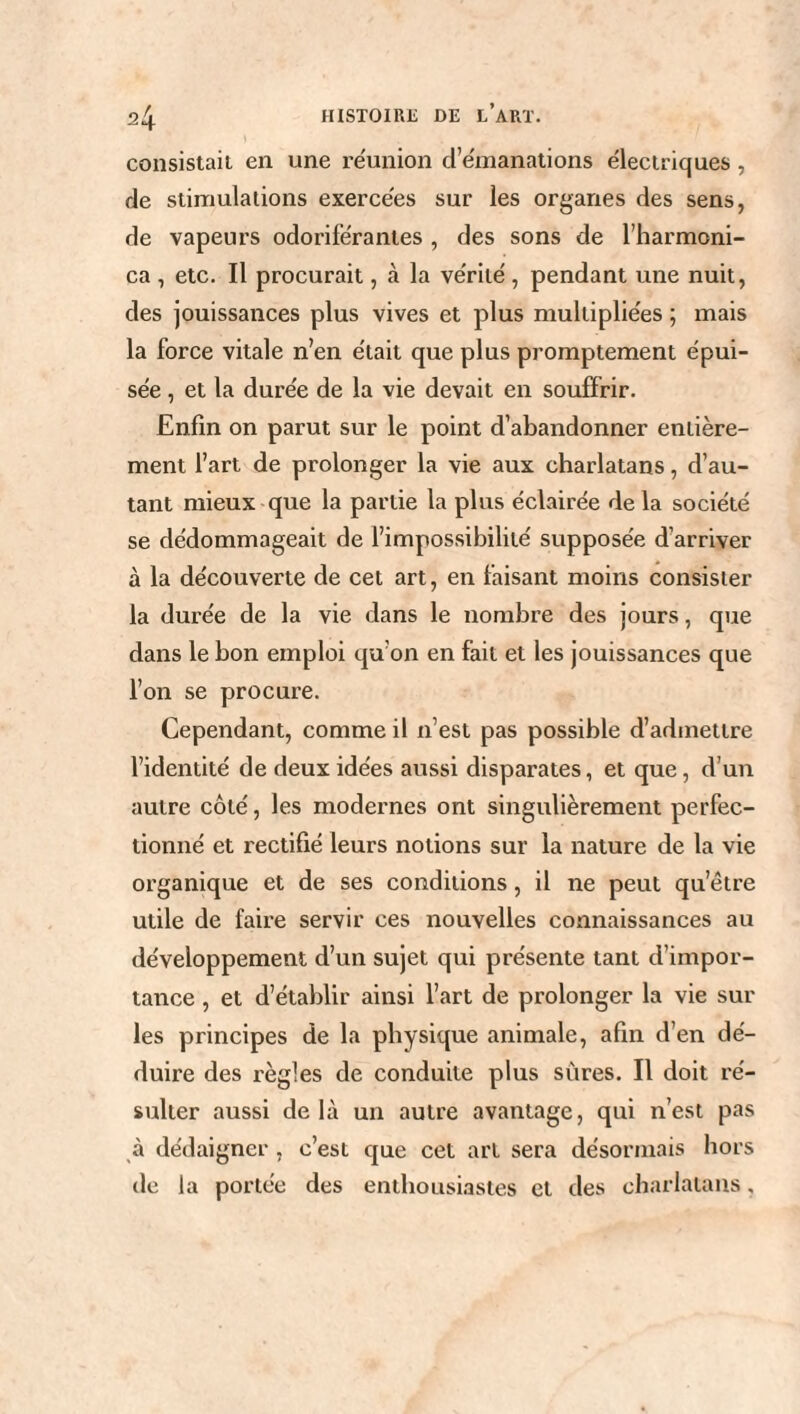 consistait en une réunion d’émanations électriques, de stimulations exercées sur les organes des sens, de vapeurs odoriférantes , des sons de l’harmoni- ca , etc. Il procurait, à la vérité , pendant une nuit, des jouissances plus vives et plus multipliées ; mais la force vitale n’en était que plus promptement épui¬ sée , et la durée de la vie devait en souffrir. Enfin on parut sur le point d’abandonner entière¬ ment l’art de prolonger la vie aux charlatans, d’au¬ tant mieux que la partie la plus éclairée de la société se dédommageait de l’impossibilité supposée d’arriver à la découverte de cet art, en faisant moins consister la durée de la vie dans le nombre des jours, que dans le bon emploi qu’on en fait et les jouissances que l’on se procure. Cependant, comme il n’est pas possible d’admettre l’identité de deux idées aussi disparates, et que, d’un autre côté, les modernes ont singulièrement perfec¬ tionné et rectifié leurs notions sur la nature de la vie organique et de ses conditions, il ne peut qu’être utile de faire servir ces nouvelles connaissances au développement d’un sujet qui présente tant d’impor¬ tance , et d’établir ainsi l’art de prolonger la vie sur les principes de la physique animale, afin d’en dé¬ duire des règles de conduite plus sûres. Il doit ré¬ sulter aussi delà un autre avantage, qui n’est pas à dédaigner , c’est que cet art sera désormais hors de la portée des enthousiastes et des charlatans,