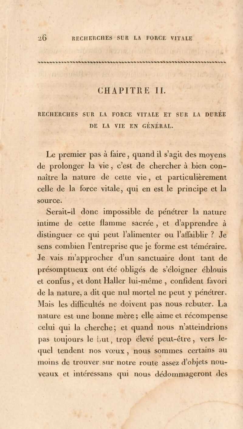 »A'W»'VV»W» VXVl'VV^'V»^»- w-%,-^ CHAPITRE II. RECHERCHES SUR LA FORCE VITALE ET SUR LA DUREE DE LA VIE EN GENERAL. Le premier pas à faire, quand il s’agit des moyens de prolonger la vie, c’est de chercher à bien con¬ naître la nature de cette vie, et particulièrement celle de la force vitale, qui en est le principe et la source. Serait-il donc impossible de pe'nëtrer la nature intime de cette flamme sacre'e , et d’apprendre à distinguer ce qui peut l’alimenter ou l’affaiblir ? Je sens combien l’entreprise que je forme est tëme'raire. Je vais m’approcher d’un sanctuaire dont tant de présomptueux ont été obligés de s’éloigner éblouis et confus , et dont Haller lui-même , confident favori de la nature, a dit que nul mortel ne peut y pénétrer. Mais les difficultés ne doivent pas nous rebuter. La nature est une bonne mère ; elle aime et récompense celui qui la cherche; et quand nous n’atteindrions pas toujours le i,ui( trop élevé peut-être, vers le¬ quel tendent nos vœux, nous sommes certains au moins de trouver sur notre roule assez d’objets nou¬ veaux et intéressans qui nous dédommageront des