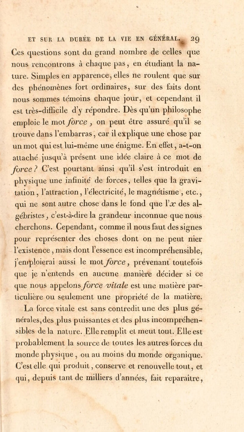 Ces questions sont du grand nombre de celles que nous rencontrons à chaque pas, en etudiant la na¬ ture. Simples en apparence, elles ne roulent que sur des phénomènes fort ordinaires, sur des faits dont nous sommes témoins chaque jour, et cependant il est très-difficile d’y répondre. Dès qu’un philosophe emploie le mot force } on peut être assuré qu’il se trouve dans l’embarras, car il explique une chose par un mot qui est lui-même une énigme. En effet, a-t-on attaché jusqu’à présent une idée claire à ce mot de force ? C’est pourtant ainsi qu’il s’est introduit en physique une infinité de forces, telles que la gravi¬ tation, l’attraction, l’électricité, le magnétisme , etc., qui ne sont autre chose dans le fond que Yx des al- gébristes, c’est-à-dire la grandeur inconnue que nous cherchons. Cependant, comme il nous faut des signes pour représenter des choses dont on ne peut nier l’existence, mais dont l’essence est incompréhensible, j’emploierai aussi le mot force, prévenant toutefois que je n’entends en aucune manière décider si ce que nous appelons force vitale est une matière par¬ ticulière ou seulement une propriété de la matière. La force vitale est sans contredit une des plus gé¬ nérales,des plus puissantes et des plus incompréhen¬ sibles delà nature. Elle remplit et meut tout. Elle est probablement la source de toutes les autres forces du monde physique , ou au moins du monde organique. C’est elle qui produit, conserve et renouvelle tout, et qui, depuis tant de milliers d’années, fait reparaître,