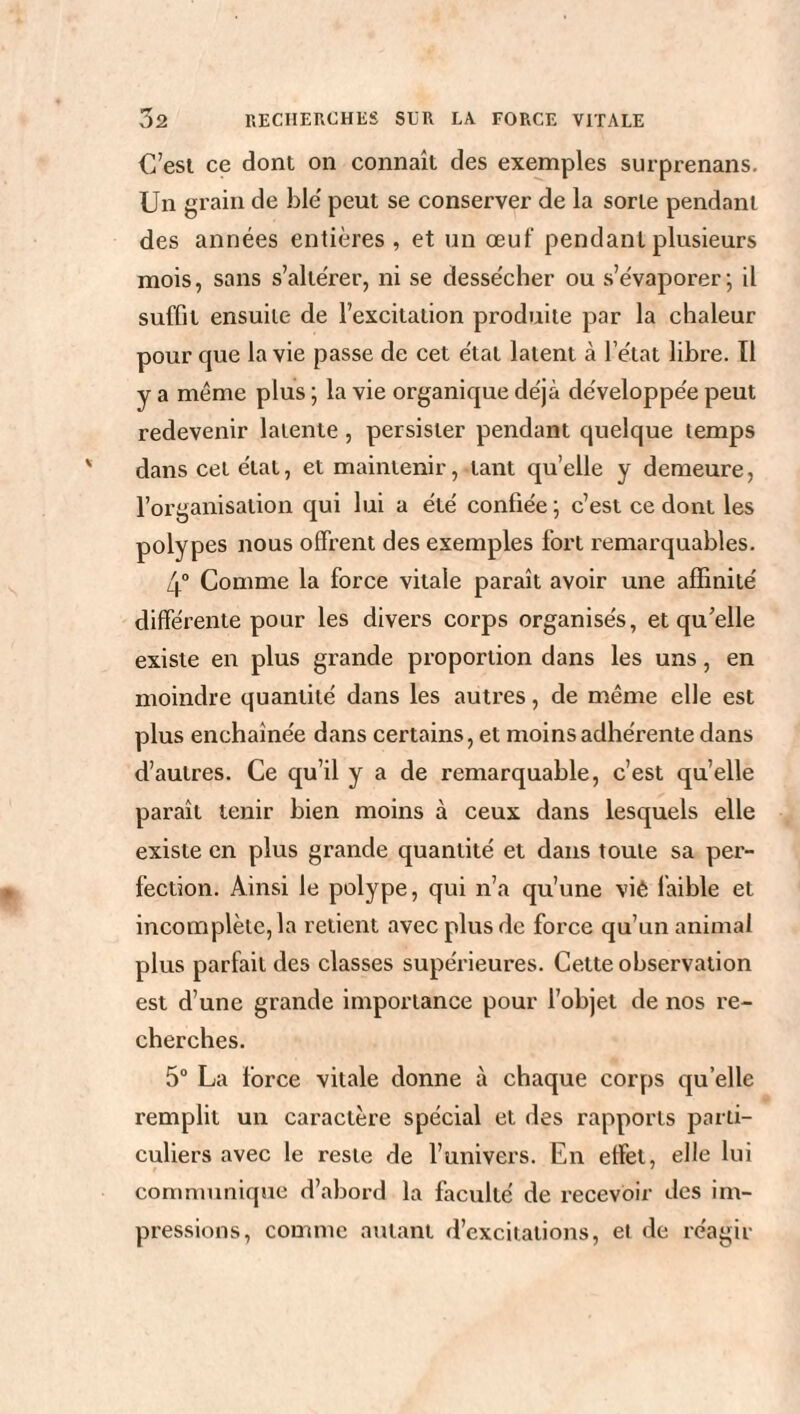 C’est ce dont on connaît des exemples surprenans. Un grain de ble' peut se conserver de la sorte pendant des années entières , et un œuf pendant plusieurs mois, sans s’altérer, ni se dessécher ou s’évaporer; il suffit ensuite de l’excitation produite par la chaleur pour que la vie passe de cet état latent à l’état libre. Ï1 y a même plus ; la vie organique déjà développée peut redevenir latente , persister pendant quelque temps dans cet étal, et maintenir, tant quelle y demeure, l’organisation qui lui a été confiée ; c’est ce dont les polypes nous offrent des exemples fort remarquables. 4° Comme la force vitale paraît avoir une affinité différente pour les divers corps organisés, et qu’elle existe en plus grande proportion dans les uns, en moindre quantité dans les autres, de même elle est plus enchaînée dans certains, et moins adhérente dans d’autres. Ce qu’il y a de remarquable, c’est quelle paraît tenir bien moins à ceux dans lesquels elle existe en plus grande quantité et dans toute sa per¬ fection. Ainsi le polype, qui n’a qu’une viê faible et incomplète, la retient avec plus de force qu’un animal plus parfait des classes supérieures. Cette observation est d’une grande importance pour l’objet de nos re¬ cherches. 5° La force vitale donne à chaque corps quelle remplit un caractère spécial et des rapports parti¬ culiers avec le reste de l’univers. En effet, elle lui communique d’abord la faculté de recevoir des im¬ pressions, comme autant d’excitations, et de réagir