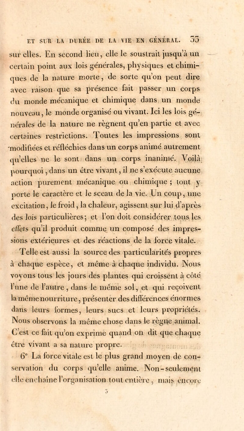 sur elles. En second lieu, elle le soustrait jusqu’à un certain point aux lois générales, physiques et chimi¬ ques de la nature morte, de sorte qu’on peut dire avec raison que sa présence fait passer un corps du monde mécanique et chimique dans un monde nouveau, le monde organisé ou vivant. Ici les lois gé¬ nérales de la nature ne régnent qu’en partie et avec certaines restrictions. Toutes les impressions sont 'modifiées et réfléchies dans un corps animé autrement quelles ne le sont dans un corps inanimé. Voilà pourquoi, dans un être vivant, il ne s’exécute aucune action purement mécanique ou chimique ; tout y porte le caractère et le sceau de la vie. Un coup, une excitation, le froid, la chaleur, agissent sur lui d’après des lois particulières; et l’on doit considérer tous les effets qu’il produit comme un composé des impres¬ sions extérieures et des réactions de la force vitale. Telle est aussi la source des particularités propres à chaque espèce, et même à chaque individu. Nous voyons tous les jours des plantes qui croissent à côté l’une de l’autre , dans le même sol, et qui reçoivent la même nourriture, présenter des différences énormes dans leurs formes, leurs sucs et leurs propriétés. Nous observons la même chose dans le règne animal. C’est ce fait qu’on exprime quand on dit que chaque être vivant a sa nature propre. 6° La force vitale est le plus grand moyen de con¬ servation du corps qu’elle anime. Non-seulement elle enchaîne l’organisation tout entière, mais encore