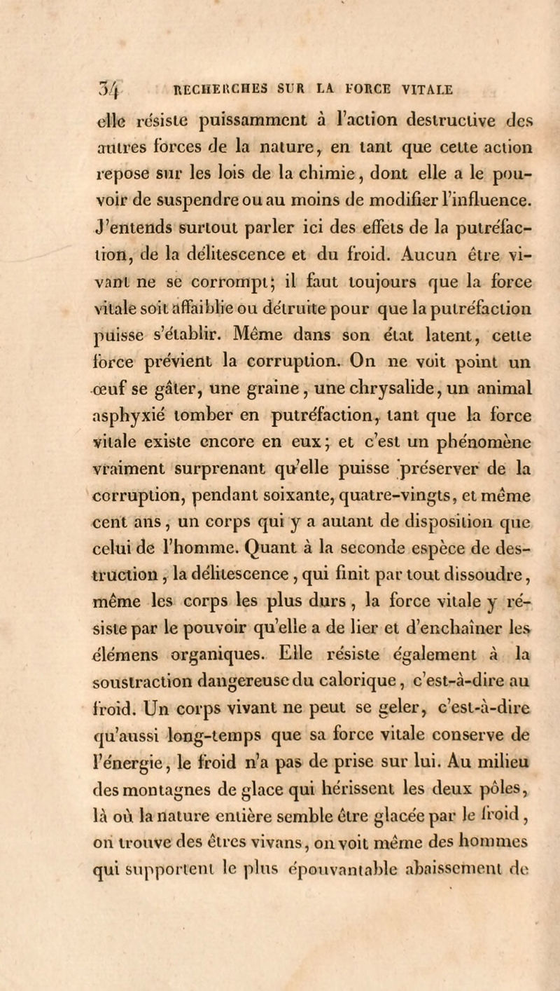 elle résisté puissamment à l’action destructive des autres forces de la nature, en tant que cette action repose sur les lois de la chimie, dont elle a le pou¬ voir de suspendre ou au moins de modifier l’influence. J’entends surtout parler ici des effets de la putréfac¬ tion, de la délitescence et du froid. Aucun être vi¬ vant ne se corrompt; il faut toujours que la force vitale soit affaiblie ou détruite pour que la putréfaction puisse s’établir. Même dans son état latent, cette force prévient la corruption. On ne voit point un œuf se gâter, une graine, une chrysalide, un animal asphyxié tomber en putréfaction, tant que la force vitale existe encore en eux; et c’est un phénomène vraiment surprenant qu’elle puisse préserver de la corruption, pendant soixante, quatre-vingts, et même cent ans, un corps qui y a autant de disposition que celui de l’homme. Quant à la seconde espèce de des¬ truction , la délitescence, qui finit par tout dissoudre, même les corps les plus durs, la force vitale y ré¬ siste par le pouvoir quelle a de lier et d’enchaîner les élémens organiques. Elle résiste également à la soustraction dangereuse du calorique, c’est-à-dire au froid. Un corps vivant ne peut se geler, c’est-à-dire qu’aussi long-temps que sa force vitale conserve de l’énergie, le froid n’a pas de prise sur lui. Au milieu des montagnes de glace qui hérissent les deux pôles, là où la nature entière semble être glacée par le froid, on trouve des êtres vivans, on voit même des hommes qui supportent le plus épouvantable abaissement de