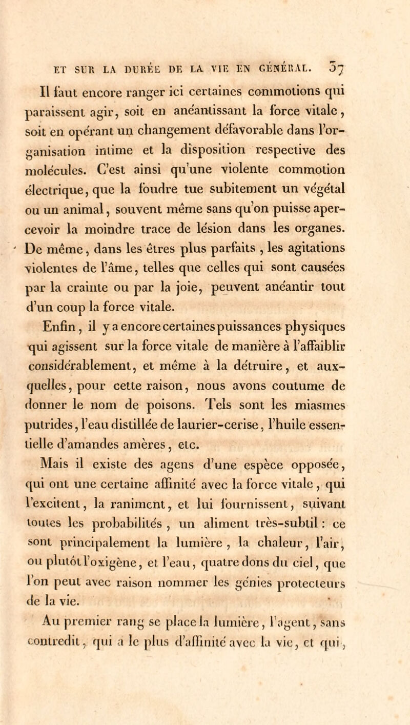 Il faut encore ranger ici certaines commotions qui paraissent agir, soit en anéantissant la force vitale, soit en opérant un changement défavorable dans l’or¬ ganisation intime et la disposition respective des molécules. C’est ainsi qu’une violente commotion électrique, que la foudre tue subitement un végétal ou un animal, souvent même sans qu’on puisse aper¬ cevoir la moindre trace de lésion dans les organes. De même, dans les êtres plus parfaits , les agitations violentes de l’âme, telles que celles qui sont causées par la crainte ou par la joie, peuvent anéantir tout d’un coup la force vitale. Enfin, il y a encore certaines puissances physiques qui agissent sur la force vitale de manière à l’affaiblir considérablement, et même à la détruire, et aux¬ quelles, pour cette raison, nous avons coutume de donner le nom de poisons. Tels sont les miasmes putrides, l’eau distillée de laurier-cerise, l’huile essen¬ tielle d’amandes amères, etc. Mais il existe des agens d’une espèce opposée, qui ont une certaine affinité avec la force vitale , qui l’excitent, la raniment, et lui fournissent, suivant toutes les probabilités , un aliment très-subtil : ce sont principalement la lumière, la chaleur, l’air, ou plutôt l’oxigène, et l’eau, quatre dons du ciel, que l’on peut avec raison nommer les génies protecteurs de la vie. Au premier rang se place la lumière, l’agent, sans contredit, qui a le plus d’affinité avec la vie, et qui ,