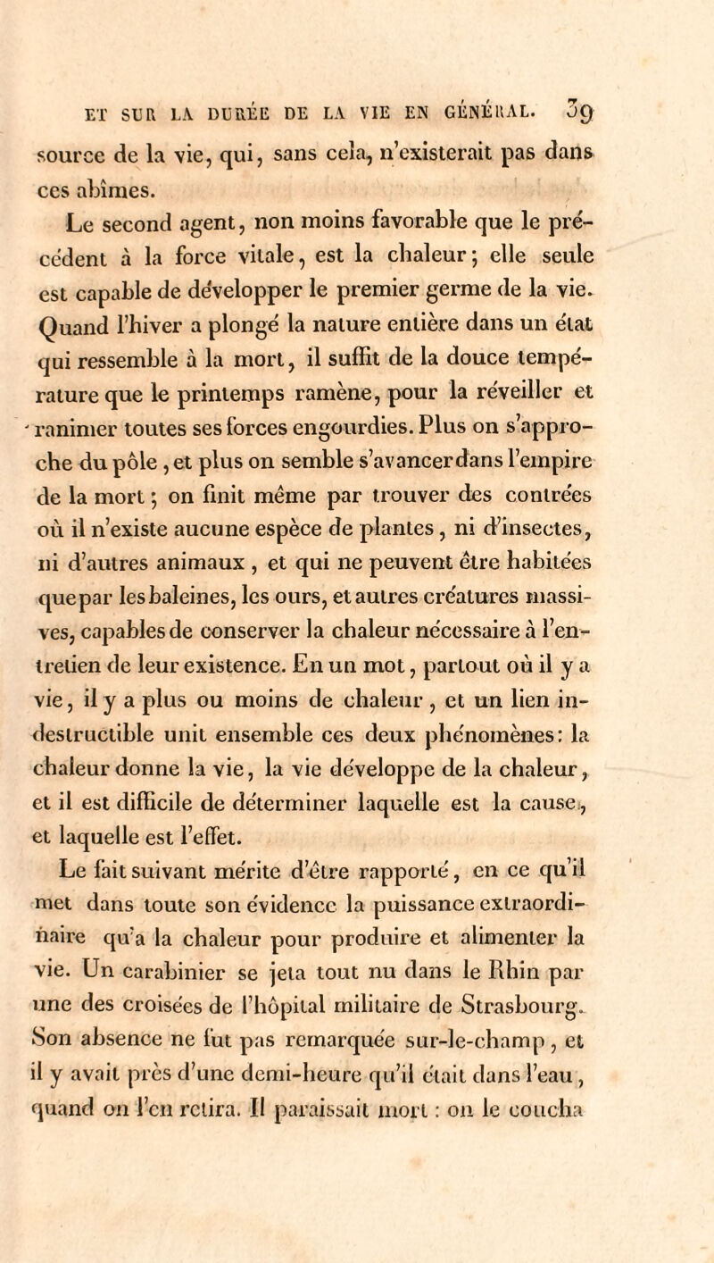 source de la vie, qui, sans ce!a, n’existerait pas dans ces abîmes. Le second agent, non moins favorable que le pré¬ cèdent à la force vitale, est la chaleur*, elle seule est capable de développer le premier germe de la vie. Quand l’hiver a plongé la nature entière dans un état qui ressemble à la mort, il suffit de la douce tempé¬ rature que le printemps ramène, pour la réveiller et ranimer toutes ses forces engourdies. Plus on s’appro¬ che du pôle , et plus on semble s’avancerdans l’empire de la mort ; on finit même par trouver des contrées où il n’existe aucune espèce de plantes, ni d’insectes, ni d’autres animaux , et qui ne peuvent être habitées que par les baleines, les ours, et autres créatures massi¬ ves, capables de conserver la chaleur nécessaire à l’en¬ tretien de leur existence. En un mot, partout où il y a vie, il y a plus ou moins de chaleur , et un lien in¬ destructible unit ensemble ces deux phénomènes: la chaleur donne la vie, la vie développe de la chaleur, et il est difficile de déterminer laquelle est la cause., et laquelle est l’effet. Le fait suivant mérite d’être rapporté, en ce qu’il met dans toute son évidence la puissance extraordi¬ naire qu’a la chaleur pour produire et alimenter la vie. Un carabinier se jeta tout nu dans le Rhin par une des croisées de l’hôpital militaire de Strasbourg. Son absence ne fut pas remarquée sur-le-champ, et il y avait près d’une demi-heure qu’il était dans l’eau, quand on l’eu relira. Il paraissait mort : on le coucha