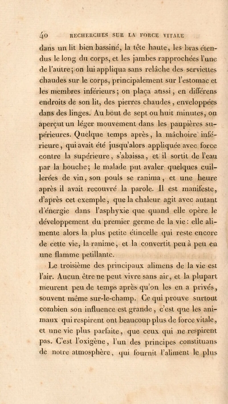 dans un lit bien bassine, la tête haute, les bras éten¬ dus le long du corps, et les jambes rapprochées l’une de l’autre; on lui appliqua sans relâche des serviettes chaudes sur le corps, principalement sur l’estomac et les membres inferieurs ; on plaça aussi, en diflférens endroits de son lit, des pierres chaudes , enveloppées dans des linges. Au bout de sept ou huit minutes, on aperçut un léger mouvement dans les paupières su¬ périeures. Quelque temps après, la mâchoire infé¬ rieure, qui avait été jusqu’alors appliquée avec force contre la supérieure, s’abaissa, et il sortit de l’eau par la bouche; le malade put avaler quelques cuil¬ lerées de vin, son pouls se ranima, et une heure après il avait recouvré la parole. 11 est manifeste, d’après cet exemple, que la chaleur agit avec autant d énergie dans l’asphyxie que quand elle opère le développement du premier germe de la vie : elle ali¬ mente alors la plus petite étincelle qui reste encore de cette vie, la ranime, et la convertit peu à peu en une flamme pétillante. Le troisième des principaux alimens de la vie est l’air. Aucun être ne peut vivre sans air, et la plupart meurent peu de temps après qu’on les en a privés, souvent même sur-le-champ. Ce qui prouve surtout combien son influence est grande , c’est que les ani¬ maux qui respirent ont beaucoup plus de force vitale, et une vie plus parfaite, que ceux qui ne respirent pas. C’est l’oxigène, l’un des principes constituans de notre atmosphère, qui fournit l’aliment le plus