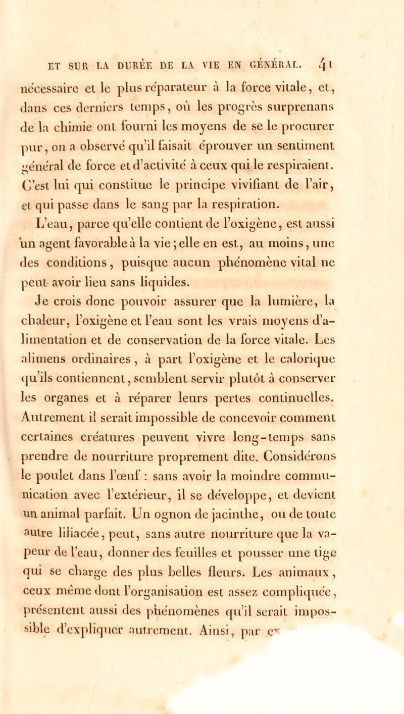 necessaire et le plus réparateur à la force vitale, et, dans ces derniers temps, où les progrès surprenans de la chimie ont fourni les moyens de se le procurer pur, on a observe qu’il faisait éprouver un sentiment general de force et d’activité à ceux qui le respiraient. C’est lui qui constitue le principe vivifiant de l’air, et qui passe dans le sang par la respiration. L’eau, parce quelle contient de l’oxigène, est aussi un agent favorable à la vie ; elle en est, au moins, une des conditions, puisque aucun phénomène vital ne peut avoir lieu sans liquides. Je crois donc pouvoir assurer que la lumière, la chaleur, l’oxigène et l’eau sont les vrais moyens d’a¬ limentation et de conservation de la force vitale. Les ali mens ordinaires , à part l’oxigène et le calorique qu’ils contiennent, semblent servir plutôt à conserver les organes et à réparer leurs pertes continuelles. Autrement il serait impossible de concevoir comment certaines créatures peuvent vivre long-temps sans prendre de nourriture proprement dite. Considérons le poulet dans l’œuf : sans avoir la moindre commu¬ nication avec l’extérieur, il se développe, et devient un animal parfait. Un ognon de jacinthe, ou de toute autre liliacée, peut, sans autre nourriture que la va¬ peur de l’eau, donner des feuilles et pousser une tige qui se charge des plus belles fleurs. Les animaux, ceux même dont l’organisation est assez compliquée, présentent aussi des phénomènes qu’il serait impos¬ sible d’expliquer autrement. Ainsi, par ev