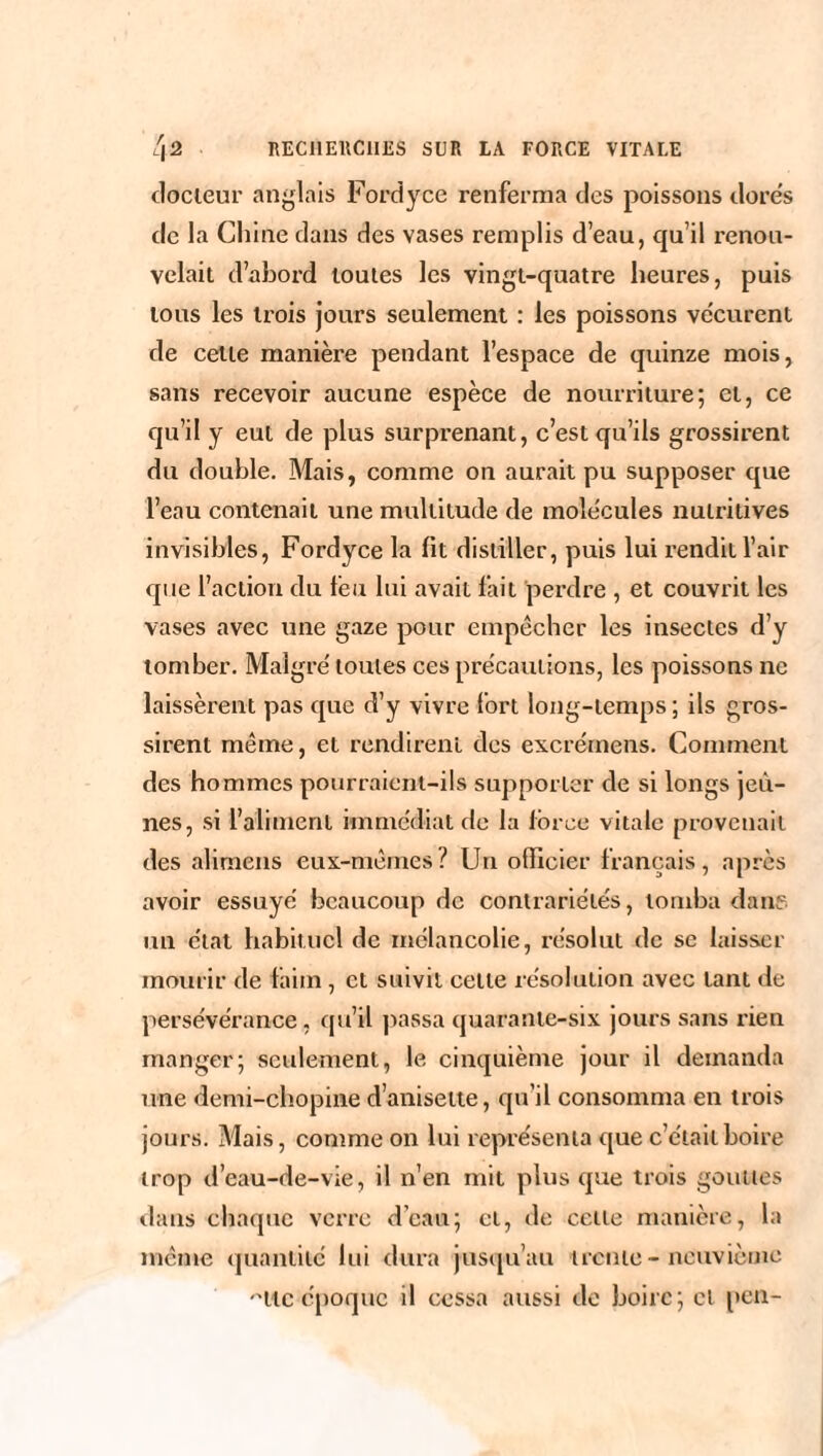 docteur anglais Fordyce renferma des poissons dores de la Chine dans des vases remplis d’eau, qu’il renou¬ velait d’abord toutes les vingt-quatre heures, puis tous les trois jours seulement : les poissons vécurent de celle manière pendant l’espace de quinze mois, sans recevoir aucune espèce de nourriture; et, ce qu’il y eut de plus surprenant, c’est qu’ils grossirent du double. Mais, comme on aurait pu supposer que l’eau contenait une multitude de molécules nutritives invisibles, Fordyce la lit distiller, puis lui rendit l’air que l’action du feu lui avait fait perdre , et couvrit les vases avec une gaze pour empêcher les insectes d’y tomber. Maigre' toutes ces précautions, les poissons ne laissèrent pas que d’y vivre fort long-temps; ils gros¬ sirent même, et rendirent des excrérnens. Comment des hommes pourraient-ils supporter de si longs jeû¬ nes, si l’aliment immédiat de la force vitale provenait des alimens eux-mêmes? Un officier français, après avoir essuyé beaucoup de contrariétés, tomba dans un état habituel de mélancolie, résolut de se laisser mourir de faim , et suivit cette résolution avec tant de persévérance, qu’il passa quarante-six jours sans rien manger; seulement, le cinquième jour il demanda une demi-chopine d’anisette, qu’il consomma en trois jours. Mais, comme on lui représenta que c’était boire trop d’eau-de-vie, il n’en mit plus que trois gouttes dans chaque verre d’eau; et, de cette manière, la même quantité lui dura jusqu’au trente-neuvième 'Htc époque il cessa aussi de boire; cl peu-