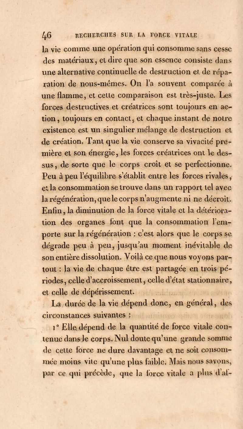 la vie comme une operation qui consomme sans cesse des matériaux, et dire que son essence consiste dans une alternative continuelle de destruction et de répa¬ ration de nous-mêmes. On l’a souvent comparée à une flamme, et cette comparaison est très-juste. Les forces destructives et créatrices sont toujours en ac¬ tion, toujours en contact, et chaque instant de notre existence est un singulier mélange de destruction et de création. Tant que la vie conserve sa vivacité pre¬ mière et son énergie, les forces créatrices ont le des¬ sus , de sorte que le corps croît et se perfectionne. Peu à peu l’équilibre s’établit entre les forces rivales, et la consommation se trouve dans un rapport tel avec la régénération, que le corps n’augmente ni ne décroît. Enfin, la diminution de la force vitale et la détériora¬ tion des organes font que la consommation l’em¬ porte sur la régénération : c’est alors que le corps se dégrade peu à peu, jusqu’au moment inévitable de son entière dissolution. Voilà ce que nous voyons par¬ tout : la vie de chaque être est partagée en trois pé¬ riodes, celle d’accroissement, celle d’état stationnaire, et celle de dépérissement. La durée de la vie dépend donc, en général, des circonstances suivantes : i° Elle dépend de la quantité de force vitale con¬ tenue dans le corps. Nul doute qu’une grande somme de cette force ne dure davantage et ne soit consom¬ mée moins vile qu’une plus faible. Mais nous savons, par ce qui précède, que la force vitale a plus d al-