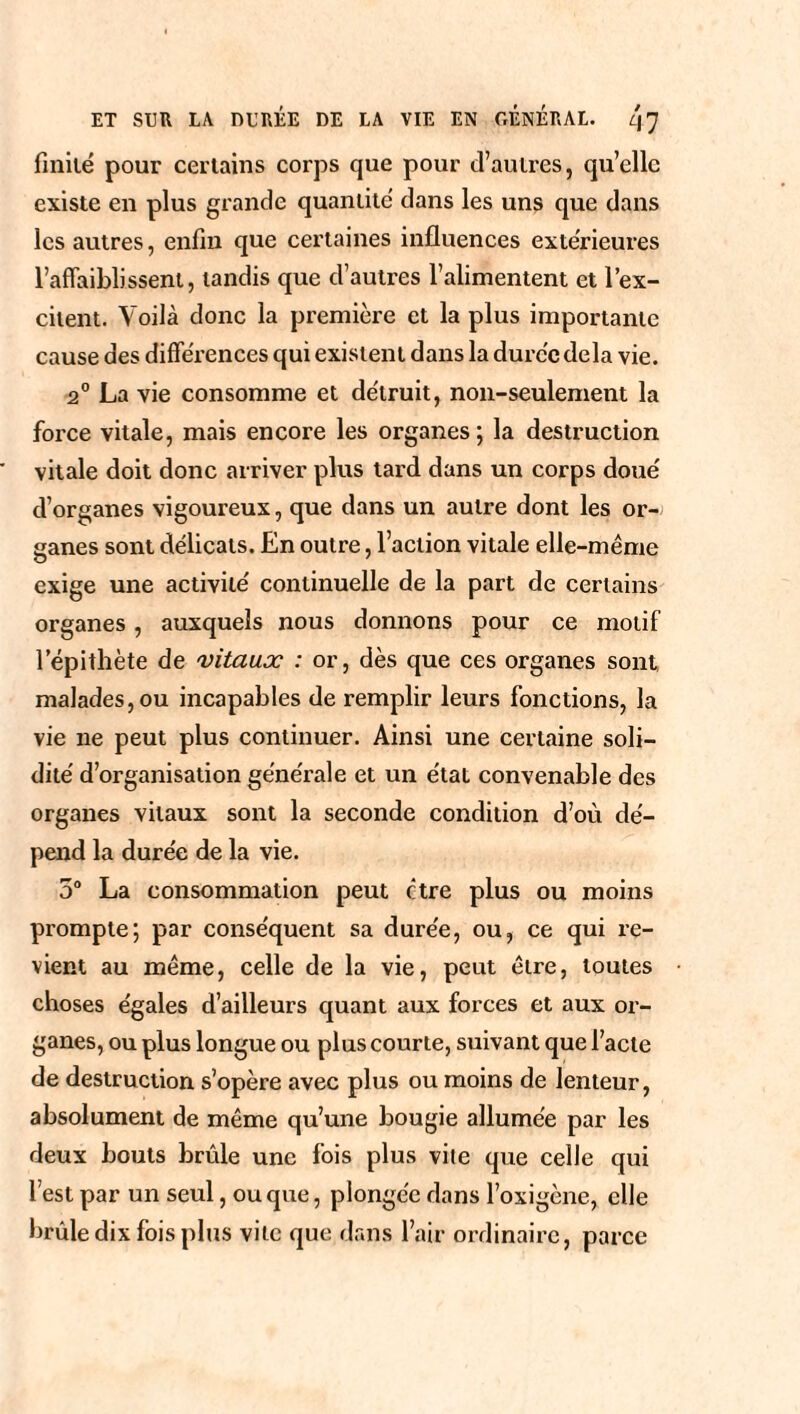 finité pour certains corps que pour d’autres, qu’elle existe en plus grande quantité dans les uns que dans les autres, enfin que certaines influences extérieures l’affaiblissent, tandis que d’autres l’alimentent et l’ex¬ citent. Voilà donc la première et la plus importante cause des différences qui existent dans la duree delà vie. 2° La vie consomme et détruit, non-seulement la force vitale, mais encore les organes; la destruction vitale doit donc arriver plus tard dans un corps doué d’organes vigoureux, que dans un autre dont les or¬ ganes sont délicats. En outre, l’action vitale elle-même exige une activité continuelle de la part de certains organes, auxquels nous donnons pour ce motif l’épithète de vitaux : or, dès que ces organes sont, malades, ou incapables de remplir leurs fonctions, la vie ne peut plus continuer. Ainsi une certaine soli¬ dité d’organisation générale et un étal convenable des organes vitaux sont la seconde condition d’où dé¬ pend la durée de la vie. 5° La consommation peut être plus ou moins prompte; par conséquent sa durée, ou, ce qui re¬ vient au même, celle de la vie, peut être, toutes choses égales d’ailleurs quant aux forces et aux or¬ ganes, ou plus longue ou plus courte, suivant que l’acte de destruction s’opère avec plus ou moins de lenteur, absolument de même qu’une bougie allumée par les deux bouts bride une fois plus vile que celle qui l’est par un seul, ou que, plongée dans l’oxigène, elle brûle dix fois plus vite que dans l’air ordinaire, parce