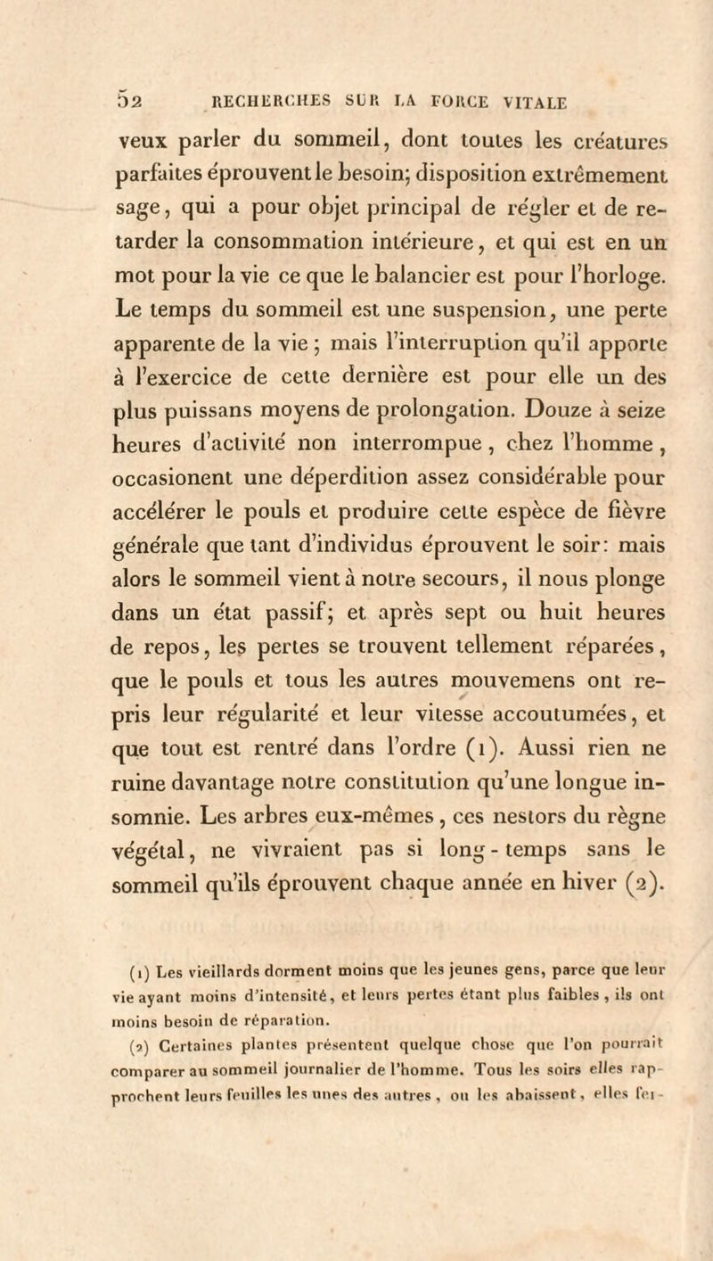 veux parler du sommeil, dont toutes les créatures parfaites éprouvent le besoin; disposition extrêmement sage, qui a pour objet principal de régler et de re¬ tarder la consommation intérieure, et qui est en un mot pour la vie ce que le balancier est pour l’horloge. Le temps du sommeil est une suspension, une perte apparente de la vie ; mais l’interruption qu’il apporte à l’exercice de cette dernière est pour elle un des plus puissans moyens de prolongation. Douze à seize heures d’activité non interrompue , chez l’homme , occasionent une déperdition assez considérable pour accélérer le pouls et produire cette espèce de fièvre générale que tant d’individus éprouvent le soir: mais alors le sommeil vient à notre secours, il nous plonge dans un état passif; et après sept ou huit heures de repos, les pertes se trouvent tellement réparées, que le pouls et tous les autres mouvemens ont re¬ pris leur régularité et leur vitesse accoutumées, et que tout est rentré dans l’ordre (i). Aussi rien ne ruine davantage notre constitution qu’une longue in¬ somnie. Les arbres eux-mêmes, ces nestors du règne végétal, ne vivraient pas si long - temps sans le sommeil qu’ils éprouvent chaque année en hiver (2). (1) Les vieillards dorment moins que les jeunes gens, parce que leur vie ayant moins d’intensité, et leurs pertes étant plus faibles, ils ont moins besoin de réparation. (5) Certaines plantes présentent quelque chose que l’on pourrait comparer au sommeil journalier de l’homme. Tous les soirs elles rap¬ prochent leurs feuilles les unes des autres, ou les abaissent, elles fei -