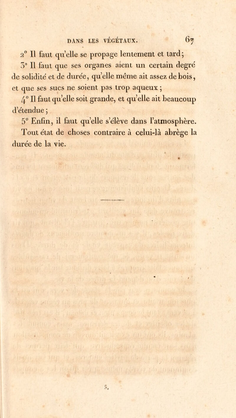 2° Il faut qu’elle se propage lentement et tard; 5° Il laut que ses organes aient un certain degré de solidité et de durée, quelle même ait assez de bois, et que ses sucs ne soient pas trop aqueux ; 4° Il faut quelle soit grande, et qu’elle ait beaucoup d’étendue ; 5° Enfin, il faut qu’elle s’élève dans l’atmosphère. Tout état de choses contraire à celui-là abrège la durée de la vie.