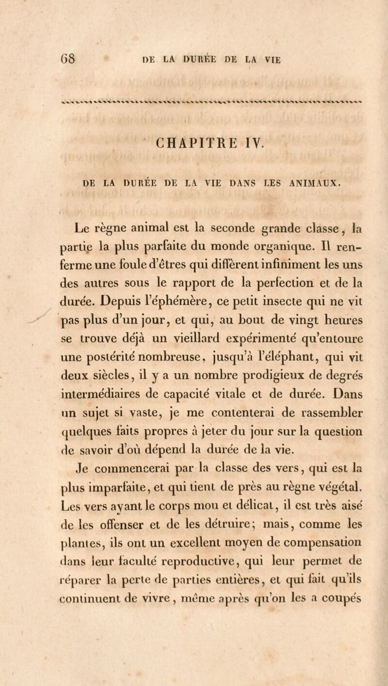 CHAPITRE IV. DE LA DURÉE DE LA VIE DANS LES ANIMAUX. Le règne animal est la seconde grande classe, la partie la plus parfaite du monde organique. Il ren¬ ferme une foule d’êtres qui diffèrent infiniment les uns des autres sous le rapport de la perfection et de la duree. Depuis l’éphémère, ce petit insecte qui ne vit pas plus d’un jour, et qui, au bout de vingt heures se trouve déjà un vieillard expe'rimentê qu’entoure une postérité nombreuse, jusqu’.à l’éléphant, qui vit deux siècles, il y a un nombre prodigieux de degrés intermédiaires de capacité vitale et de durée. Dans un sujet si vaste, je me contenterai de rassembler quelques faits propres à jeter du jour sur la question de savoir d’où dépend la durée de la vie. Je commencerai par la classe des vers, qui est la plus imparfaite, et qui tient de près au règne végétal. Les vers ayant le corps mou et délicat, il est très aisé de les offenser et de les détruire; mais, comme les plantes, ils ont un excellent moyen de compensation dans leur faculté reproductive, qui leur permet de réparer la perte de parties entières, et qui fait qu’ils continuent de vivre, même après qu’on les a coupés