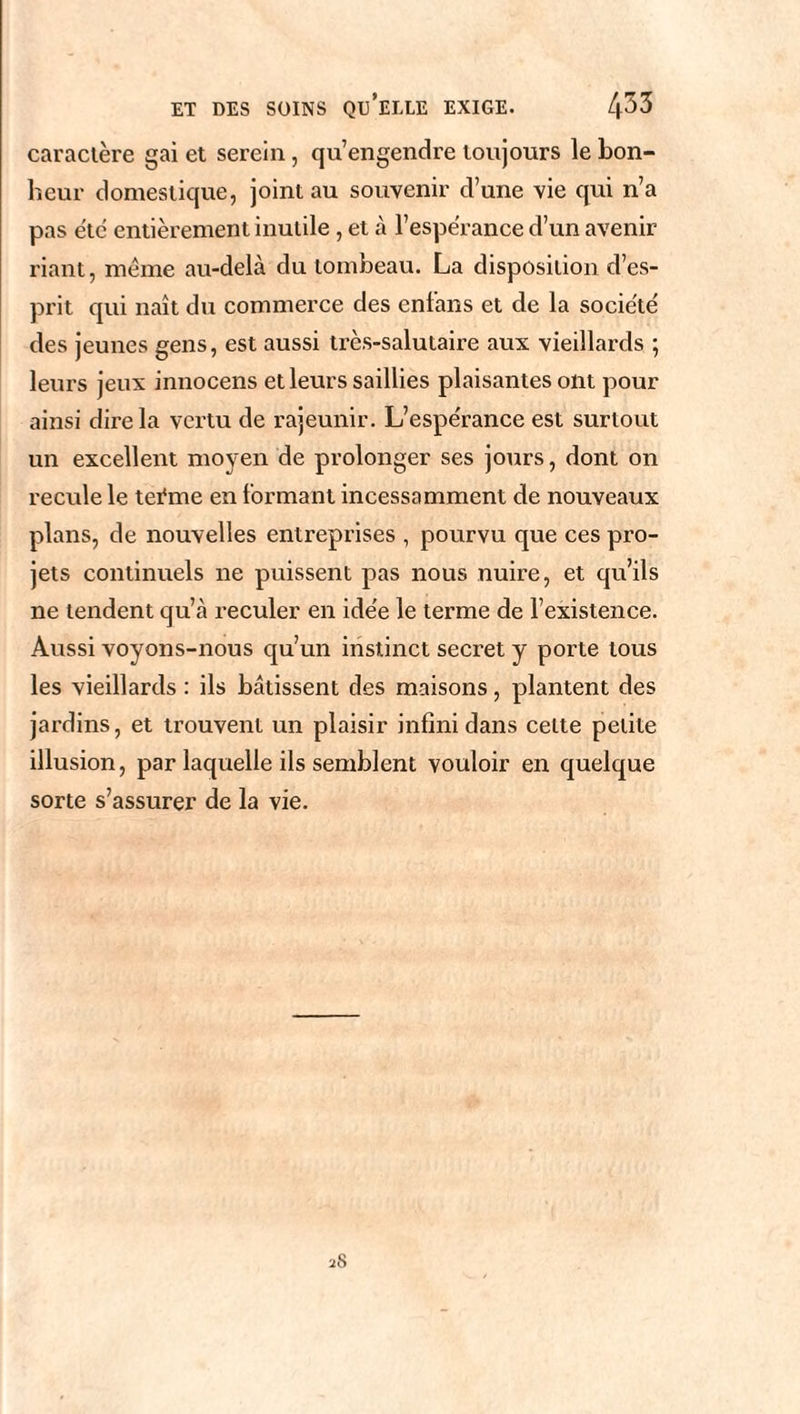 caractère gai et serein, qu’engendre toujours le bon¬ heur domestique, joint au souvenir d’une vie qui n’a pas etc entièrement inutile, et à l’espérance d’un avenir riant, meme au-delà du tombeau. La disposition d’es¬ prit qui naît du commerce des enfans et de la société des jeunes gens, est aussi très-salutaire aux vieillards ; leurs jeux innocens et leurs saillies plaisantes ont pour ainsi dire la vertu de rajeunir. L’espe'rance est surtout un excellent moyen de prolonger ses jours, dont on recule le teéme en formant incessamment de nouveaux plans, de nouvelles entreprises , pourvu que ces pro¬ jets continuels ne puissent pas nous nuire, et qu’ils ne tendent qu’à reculer en idée le terme de l’existence. Aussi voyons-nous qu’un instinct secret y porte tous les vieillards : ils bâtissent des maisons, plantent des jardins, et trouvent un plaisir infini dans celte petite illusion, par laquelle ils semblent vouloir en quelque sorte s’assurer de la vie. 28