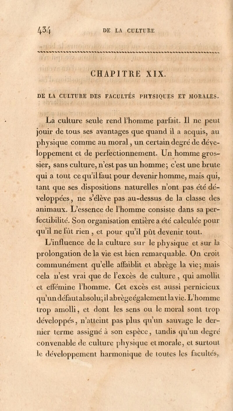 CHAPITRE XIX. DE LA CULTURE DES FACULTÉS PHYSIQUES ET MORALES. La culture seule rend l’homme parfait. Il ne peut jouir de tous ses avantages que quand il a acquis, au physique comme au moral, un certain degré de déve¬ loppement et de perfectionnement. Un homme gros¬ sier, sans culture, n’est pas un homme; c’est une brute qui a tout ce qu’il faut pour devenir homme, mais qui, tant que ses dispositions naturelles n’ont pas été dé¬ veloppées , ne s’élève pas au-dessus de la classe des animaux. L’essence de l’homme consiste dans sa per¬ fectibilité. Son organisation entière a été calculée pour qu’il ne lût rien , et pour qu’il pût devenir tout. L’influence de la culture sur le physique et sur la prolongation de la vie est bien remarquable. On croit communément qu’elle affaiblit et abrège la vie; mais cela n’est vrai que de l’excès de culture , qui amollit et efféminé l’homme. Cet excès est aussi pernicieux qu’un défaulabsolu; il abrègeégalementlavie. L’homme trop amolli, et dont les sens ou le moral sont trop développés, n’atteint pas plus qu’un sauvage le der¬ nier terme assigné à son espèce, tandis qu’un degré convenable de culture physique et morale, et surtout le développement harmonique de toutes les facultés,