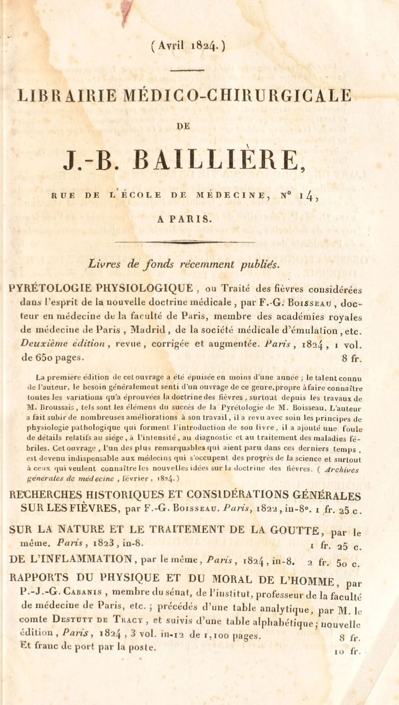 f (Avril 182/4-) LIBRAIRIE MÉDICO-CHIRURGICALE DE J.-B. BAILLIÈRE, RUE DE L ÉCOLE DE MÉDECINE, N° l4, A PARIS. Livres de fonds récemment publiés. PYRÉTOLOGIE PHYSIOLOGIQUE , ou Traité des fièvres considérées dans l’esprit de la nouvelle doctrine médicale , par F.-G. Boisseau , doc¬ teur en médecine de la faculté de Paris, membre des académies royales de médecine de Paris , Madrid, de la société médicale d’émulation , etc. Deuxième édition , revue , corrigée et augmentée. Paris , 1824 , 1 vol. de 65o pages. 8 fr. La première édition de cel ouvrage a été épuisée en moins d'une année ; le talent connu de l'auteur, le besoin généralement senti d’un ouvrage de ce genre,propre àfaire connaître toutes les variations qu’a éprouvées la doctrine des fièvres , surtout depuis les travaux de M. Broussais, tels sont les élémens du succès de la Pyrétologie de M. Boisseau. L’auteur a fait subir de nombreuses améliorations à son travail, il a revu avec soin les principes de physiologie pathologique qui forment l'introduction de son livre, il a ajouté uuc foule de détails relatifs au siège , à l’intensité , au diagnostic et au traitement des maladies fé¬ briles. Cet ouvrage , l’un des plus remarquables qui aient paru dans ces derniers temps . est devenu indispensable aux médecins qui s’occupent des progrès de la science et surtout à ceux qui veulent connaître les nouvelles idées sur la doctrine des fièvres. ( Archives générales de médecine , février , 18^4.) RECHERCHES HISTORIQUES ET CONSIDÉRATIONS GÉNÉRALES SUR LES FIÈVRES, par F.-G. Boisseau. Paris, i822,in-8°. i fr. 25 c. SUR LA NATURE ET LE TRAITEMENT DE LA GOUTTE, par le même. Paris, 1823, in-8. 1 fr 2g c DE L’INFLAMMATION , par le même, Paris, 1824,111-8. 2 fr. 50 c RAPPORTS DU PHYSIQUE ET DU MORAL DE L’HOMME, par P.-J.-G. Cabanis , membre du sénat, de l’institut, professeur de la faculté de médecine de Paris, etc. ; précédés d’une table analytique, par M. le comte Destutt de Thacy , et suivis d’une table alphabétique ,- nouvelle édition, Pans, 1824,3 vol. in-12 de 1,100 pages. 3 ft- Et franc de port par la poste.