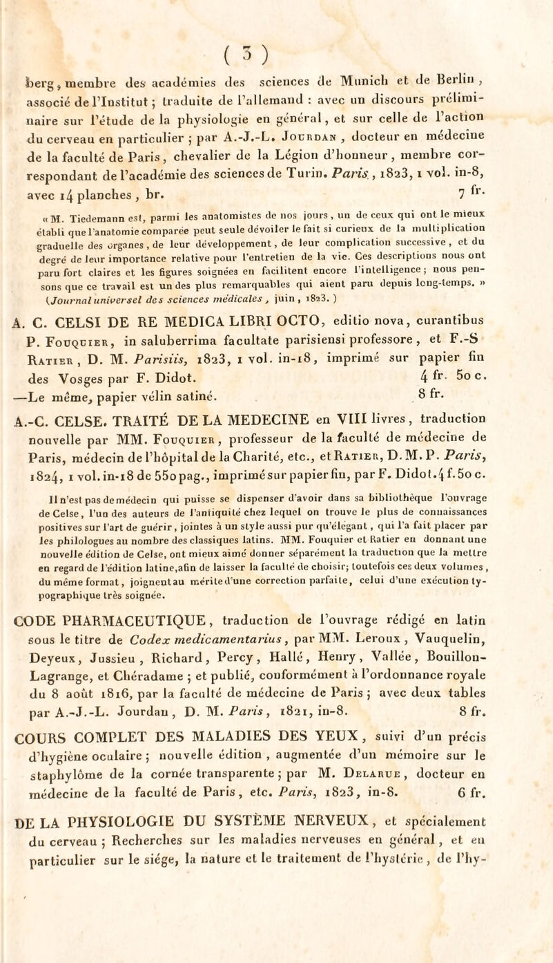 berg, membre des académies des sciences de Munich et de Berlin, associé de l’Institut ; traduite de l’allemand : avec un discours prélimi¬ naire sur l’étude de la physiologie en général, et sur celle de l’action du cerveau en particulier ; par A.-J.-L. Jourdan , docteur en medecîne de la faculté de Paris, chevalier de la Légion d’honneur, membre cor¬ respondant de l’académie des sciences de Turin. Paris , 1823,1 vol. in-8, avec 14 planches , br. 7 ^r- «M. Tiedemann est, parmi les anatomistes de 110s jours , un de ceux qui ont le mieux établi que l'anatomie comparée peut seule dévoiler le fait si curieux de la multiplication graduelle des organes, de leur développement, de leur complication successive , et du degré de leur importance relative pour l'entretien de la vie. Ces descriptions nous ont paru fort claires et les figures soignées en facilitent encore 1 intelligence ; nous pen¬ sons que ce travail est un des plus remarquables qui aient paru depuis long-temps. » (Journal universel des sciences médicales , juin , i8a3. ) A. C. CELSI DE RE MEDICA LIBRI OCTO, editio nova, curantibus P. Fouquier, in saluberrima facultate parisiensi professore , et F.-S Ratier, D. M. Parisiis, 1823, 1 vol. in-18, imprimé sur papier fin des Vosges par F. Didot. 4 fr- 5oc. —Le même, papier vélin satiné. 8 fr. A.-C. CELSE. TRAITÉ DE LA MEDECINE en VIII livres, traduction nouvelle par MM. Fouquier, professeur de la faculté de médecine de Paris, médecin de l’hôpital de la Charité, etc., et Ratier, D. M. P. Paris, 1824, 1 vol. in-18 de 55opag., imprimé sur papier fin, par F. Didot. 4 f.5oc. 11 n’est pas demédecin qui puisse se dispenser d'avoir dans sa bibliothèque l’ouvrage deCelse, l’un des auteurs de l’antiquité chez lequel on trouve le plus de connaissances positives sur l'art de guérir, jointes à un style aussi pur qu’élégant, qui l'a fait placer par les philologues au nombre des classiques latins. MM. Fouquier et Ratier eu donnant une nouvelle édition de Celse, ont mieux aimé donner séparément la traduction que la mettre en regard de l'édition latine,afin de laisser la faculté de choisir; toutefois ces deux volumes , du même format, joignentau mériled'une correction parfaite, celui d’une exécution ty¬ pographique très soignée. CODE PHARMACEUTIQUE, traduction de l’ouvrage rédigé en latin sous le titre de Codex medicamentarius, par MM. Leroux, Vauquelin, Deyeux, Jussieu, Richard, Percy, Hallé, Henry, Vallée, Bouillon- Lagrange, et Chéradame ; et publié, conformément à l’ordonnance royale du 8 août 1816, par la faculté de médecine de Paris ; avec deux tables par A.-J.-L. Jourdan, D. M. fü/is, 1821, in-8. 8 fr. COURS COMPLET DES MALADIES DES YEUX, suivi d’un précis d’hygiène oculaire ; nouvelle édition , augmentée d’un mémoire sur le staphylôme de la cornée transparente 5 par M. Delarue, docteur en médecine de la faculté de Paris, etc. Paris, 1823, in-8. 6 fr. DELA PHYSIOLOGIE DU SYSTÈME NERVEUX, et spécialement du cerveau ; Recherches sur les maladies nerveuses en général, et en particulier sur le siège, la nature et le traitement de l’hyslérie , de l’iiy-