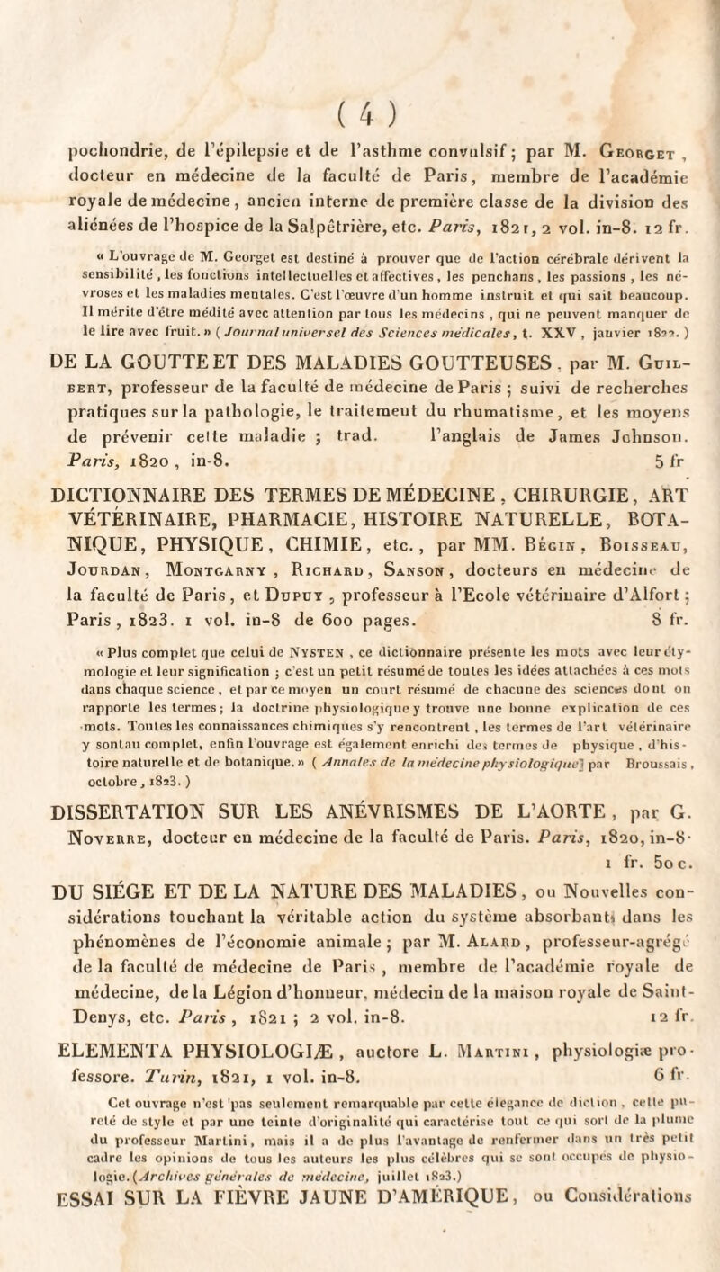 pochondrie, de l’épilepsie et de l’asthme convulsif ; par M. Georget , docteur en médecine de la faculté de Paris, membre de l’académie royale de médecine, ancien interne de première classe de la divisioD des aliénées de l’hospice de la Salpêtrière, etc. Paris, 1821,2 vol. in-8. 12 fr. « L'ouvrage de M. Georget est destine' à prouver que de l'action cérébrale dérivent la sensibilité , les fonctions intellectuelles et affectives , les penchans , les passions , les né¬ vroses et les maladies mentales. C'est l'œuvre d’un homme instruit et qui sait beaucoup. Il mérite d etre médité avec attention par tous les médecins , qui ne peuvent manquer de le lire avec Iruit. » ( Journal universel des Sciences médicales, t. XXV , janvier 1823. ) DE LA GOUTTE ET DES MALADIES GOUTTEUSES, par M. Guil- bert, professeur de la faculté de médecine de Paris ; suivi de recherches pratiques sur la pathologie, le traitement du rhumatisme, et les moyens de prévenir celte maladie ; trad. l’anglais de James Johnson. Paris, 1820, in-8. 5 fr DICTIONNAIRE DES TERMES DE MÉDECINE , CHIRURGIE, ART VÉTÉRINAIRE, PHARMACIE, HISTOIRE NATURELLE, BOTA¬ NIQUE, PHYSIQUE, CHIMIE, etc., par MM. Bégin, Boisseau, Jourdan, Montgarny , Richaru, Sanson , docteurs en médecine de la faculté de Paris , et Dupuy , professeur à l’Ecole vétérinaire d’Alfort ; Paris, 1823. 1 vol. in-8 de 600 pages. 8 fr. « Plus complet que celui de Nysten , ce dictionnaire présente les mots avec leur éty¬ mologie et leur signification ; c'est un petit résumé de toutes les idées attachées à ces mots dans chaque science, et parce moyen un court résumé de chacune des sciences dout on rapporte les termes; la doctrine physiologique y trouve une bonne explication de ces mots. Toutes les connaissances chimiques s'y rencontrent , les termes de l'art vélérinaire y sontau complet, enfin l’ouvrage est également enrichi des termes de physique , d'his¬ toire naturelle et de botanique. » ( Annales de la médecine physiologique1 par Broussais , octobre, 1828.) DISSERTATION SUR LES ANÉVRISMES DE L’AORTE, par G. Noverre, docteur en médecine de la faculté de Paris. Paris, 1820, in-8- 1 fr. 5oc. DU SIÈGE ET DE LA NATURE DES MALADIES , ou Nouvelles con¬ sidérations touchant la véritable action du système absorbants dans les phénomènes de l’économie animale; par M. Alard, professeur-agrégé de la faculté de médecine de Paris, membre de l’académie royale de médecine, delà Légion d’honneur, médecin de la maison royale de Saint- Denys, etc. Paris , 1821 ; 2 vol. in-8. 12 fr. ELEMENTA PHYSIOLOGIÆ, auctore L. Martini, physiologiæ pro- fessore. Turin, 1821, 1 vol. in-8. 6 fr. Cet ouvrage n’est 'pas seulement remarquable par cette élégance de diction , celle pu¬ reté de style et par une teinte d’originalité qui caractérise tout ce qui sort de la plume du professeur Martini, mais il a do plus l’avantage de renfermer dans un très petit cadre les opinions de tous les auteurs les plus célèbres qui se sont occupés de physio- logic. (Archives générales de médecine, juillet i8a3.) ESSAI SUR LA FIÈVRE JAUNE D’AMÉRIQUE, ou Considérations