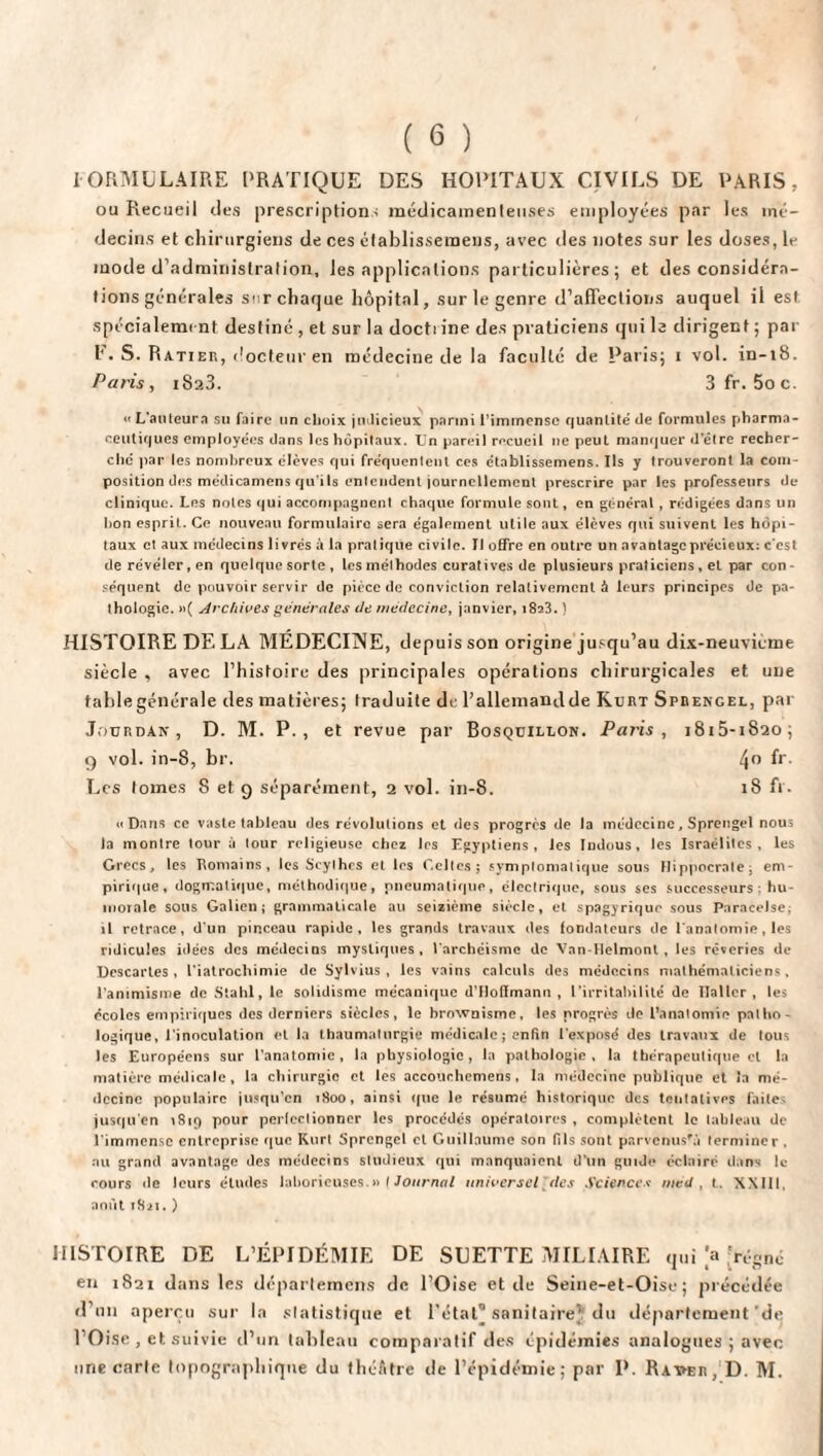 IORMULAIRE PRATIQUE DES HOPITAUX CIVILS DE PARIS, ou Recueil des prescriptions médicamenteuses employées par les mé¬ decins et chirurgiens de ces établissemens, avec des notes sur les doses, le mode d'administration, les applications particulières; et des considéra¬ tions générales sur chaque hôpital, sur le genre d'affections auquel il est. spécialement destiné , et sur la docti ine des praticiens qui le dirigent ; par h. S. Ratieb, docteur en médecine de la faculté de Paris; i vol. in-18. Paris, 1823. 3 fr. 5oc. «L’auleura su faire un choix judicieux parmi l’immense quantité de formules pharma¬ ceutiques employées dans les hôpitaux. Un pareil recueil 11e peut manquer d'élre recher¬ che par les nombreux élèves qui fréquentent ces établissemens. Ils y trouveront la com¬ position des médicamens qu'ils entendent journellement prescrire par les professeurs de clinique. Les notes qui accompagnent chaque formule sont, en général , rédigées dans un hon esprit. Ce nouveau formulaire sera également utile aux élèves qui suivent les hôpi¬ taux et aux médecins livrés à la pratique civile. Il offre en outre un avantage précieux: c'est de révéler, en quelque sorte , les méthodes curatives de plusieurs praticiens, et par con¬ séquent de pouvoir servir de pièce de conviction relativement à leurs principes de pa¬ thologie. »( Archives générales de médecine, janvier, 1823.} HISTOIRE DELA MÉDECINE, depuis son origine jusqu’au dix-neuvième siècle , avec l’histoire des principales opérations chirurgicales et une table générale des matières; traduite de l’allemand de Kubt Spbengel, par Jourdan, D. M. P., et revue par Bosqdillon. Paris, j8i5-i82o; 9 vol. in-8, br. 4° fr- Les tomes 8 et g séparément, 2 vol. in-8. 18 fr. «Dans ce vaste tableau des révolutions et des progrès de la médecine, Sprengel nous la montre tour à tour religieuse chez les Egyptiens, les Indous, les Israélites, les Grecs, les Romains, les Scythes et les Celles; symptomatique sous Hippocrate; em¬ pirique, dogmatique, méthodique, pneumatique, électrique, sous ses successeurs : hu¬ morale sous Galien; grammaticale au seizième siècle, et spagyriqur sous Paracelse, il retrace, d'un pinceau rapide, les grands travaux des fondateurs de l'anatomie, les ridicules idées des médecins mystiques, l archéisme de Van-Helmont, les rêveries de Descartes, l’iatrochimie de Sylvius , les vains calculs des médecins mathématiciens, l'animisme de Stahl, le solidisme mécanique d’Hoffmann , l'irritabilité de Haller, les écoles empiriques des derniers siècles, le brownisme, les progrès de l’anatomie patho¬ logique, l'inoculation et la thaumaturgie médicale ; enfin l'exposé des travaux de tous les Européens sur l’anatomie, la physiologie, la pathologie, la thérapeutique cl la matière médicale, la chirurgie et les accouchemens, la médecine publique et la mé¬ decine populaire jusqu’en 1800, ainsi que le résumé historique des tentatives faite jusqu'en 1819 pour perfectionner les procédés opératoires , complètent le tableau de l'immense entreprise que Kurt Sprengel et Guillaume son (Ils sont parvcnusfà terminer . nu grand avantage des médecins studieux qui manquaient d'un guide éclairé dans le cours de leurs études laborieuses.»( Journal universel'(les Sciences rtiéd , t. XXIII, août 1821. ) HISTOIRE DE L’ÉPIDÉMIE DE SUETTE MILIAIRE qui |a [régné en 1821 dans les departemens de l’Oise et de Seine-et-Oise ; précédée d’un aperçu sur la statistique et l’état® sanitaire} du département'de l’Oise , et suivie d’un tableau comparatif des épidémies analogues ; avec une carte topographique du théAtre de l’épidémie; par P. Raveb, D. M.