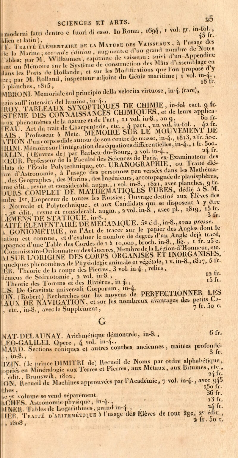 SCI EN CIS ET ARTS, imoderni fatli dentro e fuori >li esso. In Ronia , iGfl4> 1 vo*- £r- '”^5 'l'111'Tùaité elémentaini: .»K la Mature oes Va.ss. aux, h Posage des 10 l;> Mil ri lie; second e édition , »..«...eue d’.m Rra.i.l ...»n.hro «Jo TNot^ 'ahlès nar M . Willaiiinc/., .-ai.iti.inL- .le vaisseau; snm .1 un Appcncl.ee un un Mémoire mu le Système .le construction -les Mâts <1 assemblage en Jans les Emis .le Hollande, et su. les Modifications que 1 on propose d y par M. Rolland, inspecteur-adjoint du Genie maritime., i vol. in^, V1BR0NI. Memoriale snl principio délia vclocita virtuose , m-4- (rare), rROYU T Amp AUX ‘sYNOPTKILJ ES DE CHIMIE, in-fol eut. o k- •STF MTIDESO»ÎNAISS A NClîS CHIMIQUES, cl de leurs »ppl.ee- „,p'L“nesTl» nelirrc et de_l'ert, •.-£»*.“?!. fui fa ' Sus!' s te DE je r i TV /( u' livres de) par Barbcu-du-Bouig, ‘i vol. in 4* > . », < KL'R Professeur de la Faculté des Sciences de Pans, ex-Examinateur t es Hns de’ l’École Polytechnique, etc. URANOGRAPHIE, ou Traite ele- ?dNomialc e?'Polvtecl.niq^, et mirCandidats'ou. se disposent h y être -i* édit., revue et considérabl. augm., 3 vol. 111-8. , avec pl., 1019, ID ■ F MF,IV S DE STAT KHJE, in-S.. . 3 “* AITÉ ÉLÉMENTAIRE DE MECANIQUE, 5e é d., m-8., iow presse. L GONIOMÉTRIE, ou l’Art de tracer sur le papier des Angles dont le ation est connue, et d’évaluer le nombre de degrés d un Angle dejji U a e, ipaçncc d’une Table des Cordes de 1 h .0,000 , broch. .n-8., lig., 1 tr. ao c. (^onimissaire-Ordonnatenr des Guerres,Membre d^laLegiomdHonneur,^lc. 11 SUR L’ORIGINE DES CORPS ORGANISES El 1NOKGA1N1SLS, quelques phénomènes de Physiologie animale et végétale, 1 v.m-b., 1617, t) lu ER. Théorie de la coupe des Pierres, 3 vol. m-4* > relies , ^ Jemens de Stéréotomie, 3 vol. in-8., . Théorie des Torrens et des Rivières, in-4., JS. De Gravi ta te universali Corporum, m-Zp ™pFrTIf)NNFR LFS ON. (Robert) Recherches sur les moyens de PERFECTIONNER LI-Ö AUX DE NAVIGATION, et sur les nombreux avantages des petits uj- , etc., in-8-, avec le Supplément, 7 1 ■ 0 G in-8., 6 fr. NAT-DELAUNAY. Aritlimétiqne démontrée, jEO-GALILEI. Opcre , 4 vo*- ’n'^-> , - , VIARD. Sections coniques et autres courbes anciennes, traitées p.olon.lc- 17,IN. (le princeDIMITRI de) Recueil de Noms par ordre alphabétique, »priés en Minéralogie aux Terres et Pierres, aux Métaux, aux Bitumes, c c . édit., Brunswik, 1802, , . , 2* A ON. Recueil de Machines approuvées par l’Academie, 7 vol. m-4., avec çtfj thés , '•>/’ /• ,cjc volume se vend séparément. t) f ' iCHES. Astronomie phvsiquc, in-4-, ' “ 'INER. Tables de Lofinrill.ines, grand in-4;, n 1ER Traité d'arithmétique à l’usage de* Elèves de tout age, 3 e.iu., ,.808, alr.boc.