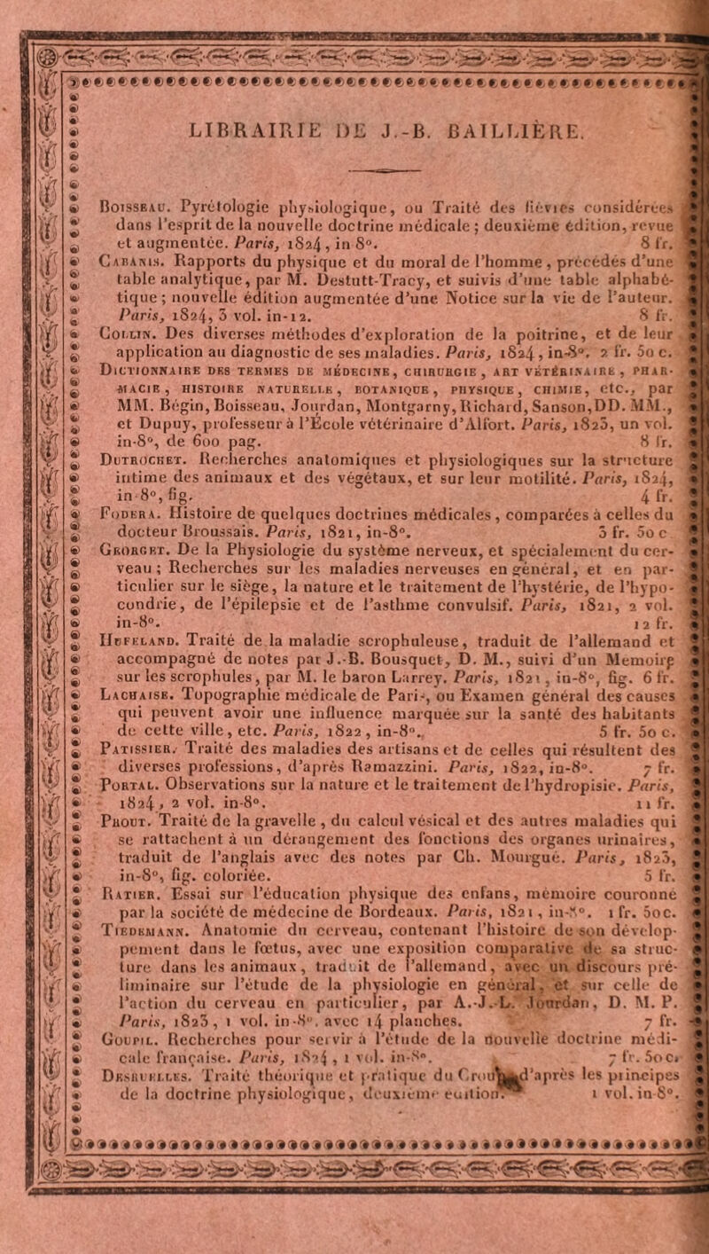 eeeefeeeeeee*eeee*»eeee(,eet*i ettccttccc eeeet*,» « eê« LIBRAIRIE DE J.-B. BAILLIÈRE. Boisseau. Pyrètologie physiologique, ou Traité des liévics considérées dans l’esprit de la nouvelle doctrine médicale ; deuxième édition, revue et augmentée. Paris, 1S24 , in 8°. 8 fr. Cabanis. Rapports du physique et du moral de l’homme , précédés d’une table analytique, par M. Destutt-Tracy, et suivis d’une table alphabé¬ tique ; nouvelle édition augmentée d’une Notice sur la vie de l’auteur. Paris, 1824, 3 vol. in-12. S fr. G ou lin. Des diverses méthodes d’exploration de la poitrine, et de leur application au diagnostic de ses maladies. Paris, 1824, in-8®. 2 fr. 5o c. Dictionnaire des termes de médecine, chirurgie, art vétérinaire , phar¬ macie, HISTOIRE NATURELLE, BOTANIQUE , PHYSIQUE, CHIMIE, CtC., par MM. Bégin, Boisseau, Jourdan, Montgarny,Richard, Sanson,DD. MAI., cl Dupuy, professeur à l’École vétérinaire d’Alfort. Paris, 182a, un vol. in-S°, de 6oo pag. 8 fr. Dutroghet. Recherches anatomiques et physiologiques sur la structure intime des animaux et des végétaux, et sur leur motilité. Paris, 1S24, in 8°, fig. 4 fr. Fodera. Histoire de quelques doctrines médicales , comparées à celles du docteur Broussais. Paris, i82i,in-8°. 5 fr. 5ûc. Gborgrt. De la Physiologie du système nerveux, et spécialement du cer¬ veau ; Recherches sur les maladies nerveuses en général, et en par¬ ticulier sur le siège, la nature et le traitement de l’hystérie, de l’hypo¬ condrie, de l’épilepsie et de l’asthme convulsif. Paris, 1821, 2 vol. in-8°. 12 fr. IIbfeland. Traité de la maladie scrophuleuse, traduit de l’allemand et accompagné de notes par J.-B. Bousquet, D. M., suivi d’un Memoirp sur les scrophules, par M. le baron Larrey. Paris, 1S21, in-8®, fig. 6 fr. Laciiaise. Topographie médicale de Pari-, ou Examen général des causes qui peuvent avoir une influence marquée sur la santé des habitants do cette ville, etc. Paris, 1822, in-8n.. 5 fr. 5o c. Patissier. Traité des maladies des artisans et de celles qui résultent des diverses professions, d’après Ramazzini. Paris, 1S22, iu-8°. 7 fr. Portal. Observations sur la nature et le traitement de Phydropisie. Paris, 1824« 2 vol. in-8°. 11 fr. Prout. Traité de la gravelle , du calcul vésical et des autres maladies qui se rattachent à un dérangement des fonctions des organes urinaires, traduit de l’anglais avec des notes par Ch. Mourgué. Paris, 1820, in-8°, fig. coloriée. 5 fr. Ratier. Essai sur l’éducation physique des enfans, mémoire couronne par la société de médecine de Bordeaux. Paris, 1S21, in-^°. 1 fr. 5oc. Tiedemann. Anatomie du cerveau, contenant l’histoire de son dévelop¬ pement dans le fœtus, avec une exposition comparative de sa struc¬ ture dans les animaux, traduit de l’allemand, avec un discours pré¬ liminaire sur l’étude de la physiologie en général, et sur celle de l’action du cerveau en particulier, par A.-J.-L. Joordan, D. M. P. Paris, 1823, 1 vol. in-8. avec 14 planches. * 7 fr. Goupil. Recherches pour servir à l’étude de la nouvelle doctrine médi¬ cale française. Paris, 1824 , t vol. in-S». 7 fr. 5oc» Desquelles. Traité théorique et pratique du Croiifcgrfl'après les piiocipes de la doctrine physiologique, deuxième euitioriV“ t vol.in-8®. Sa»»1» :*»»»«-»■»»'#» »»a a a»a a <a<a -a a a * aaaaaaaaaaaaaaaaaaaaaaaî « s> •> 9 ë> « $ ë> ë) Ü <•> ë> & <è> &