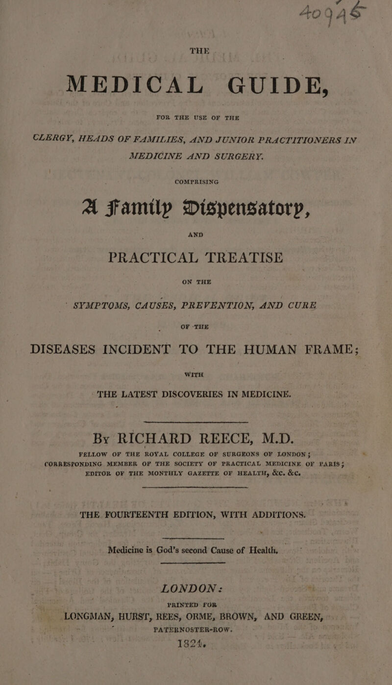 THE . MEDICAL GUIDE, CLERGY, HEADS OF FAMILIES, AND JUNIOR PRACTITIONERS IN MEDICINE AND SURGERY. COMPRISING at f amtlp Dispensatoryp, AND PRACTICAL TREATISE ON THE - SYMPTOMS, CAUSES, PREVENTION, AND CURE OF ‘THE DISEASES INCIDENT TO THE HUMAN FRAME; WITH - THE LATEST DISCOVERIES IN MEDICINE. By RICHARD REECE, M.D. FELLOW OF THE ROYAL COLLEGE OF SURGEONS OF LONDON ; CORRESPONDING MEMBER OF THE SOCIETY OF PRACTICAL MEDICINE OF PARIS; EDITOR OF THE MONTHLY GAZETTE OF HEALTH, &amp;c. &amp;c. THE. FOURTEENTH EDITION, WITH ADDITIONS. - Medicine is God’s second Cause of Health, LONDON: Se PRINTED FOR LONGMAN, HURST, REES, ORME, BROWN, AND GREEN, PATERNOSTER-ROW. 1824.