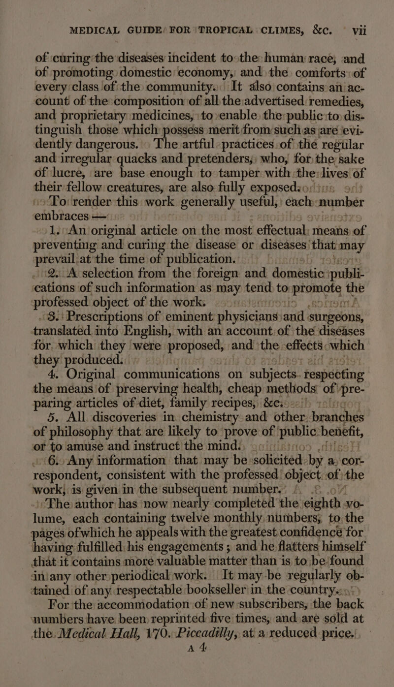 of :curing’the ‘diseases incident tothe: human race; and of promoting. domestic economy, and the comforts: of every class of the community. It also contains an. ac- count of the composition of all the:advertised: remedies, and proprietary medicines, to enable, the: public:to dis- tinguish those which possess merit from:such as are \evi- dently dangerous. . The artful: practices:of the regular and irregular quacks and pretenders, who, for the; sake of lucre, are base enough to tamper with: ae lives of their fellow creatures, are also fully exposedio: To: render this. work generally neck each: number ehiiiens — 1.::An original article on the most Feciarah means of preventing and curing the disease or diseases’ that wad prevail at'the time of publication. 2. A selection from the foreign and Aomntakies pial cations of such information as may tend te cig ae Re professed object of the work. « - 8. Prescriptions of eminent ahassicanie aut surgeons, translated into English, with an account of the diseases for which they were proposed, and the effet. which they produced. | 4. Original communications on Tuliecte respecting the means of preserving health, cheap metliods og) gt paring articles of diet, family recipes, &amp;ce.. 5. All discoveries in. chemistry and ther: Jorasieie of philosophy that are likely to prove of: pblice benefit, or to amuse and instruct the mind., .» 6.. Any information that may be: aoheited: bar a Cor: reapondéit consistent with the professed’ object: of the work, is given in the subsequent number.) |. .° The author has now nearly completed the. eit vo- Taine each containing twelve monthly. numbers; to the pages of which he appeals with the greatest confidence for having fulfilled: his engagements ; and he flatters himself that it contains more valuable matter than is to be found iniany other periodical work. It may-be regularly ob- tained of any respectable bookseller in the country. For the accommodation of new subscribers, the Beak numbers have beem reprinted five times, and are sold at the. Medical. Hall, 170.-Piccadtlly, at a: reduced price. A 4