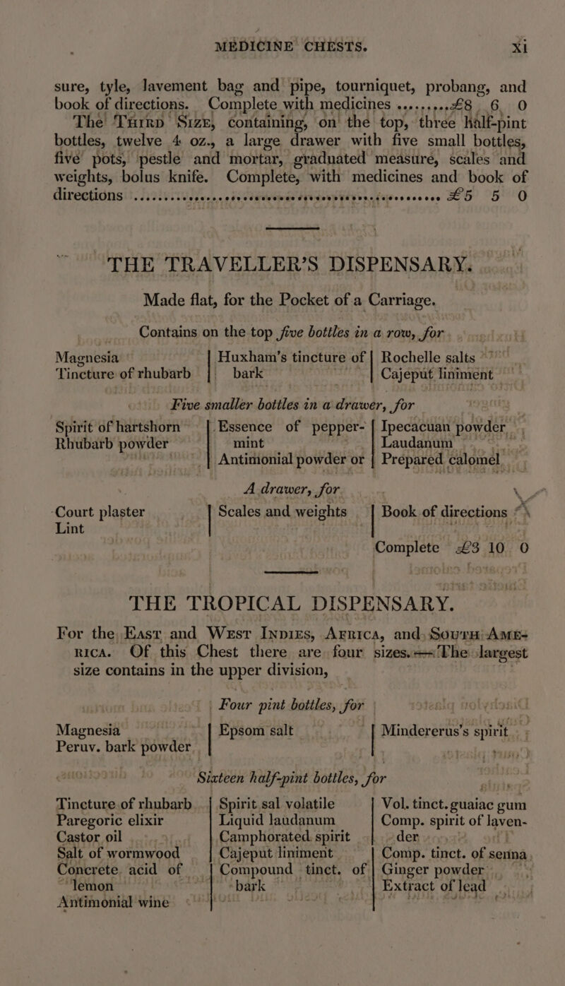 sure, tyle, Javement bag and pipe, tourniquet, probang, and book of directions. Complete with medicines .........£8 6 0 The Turrp Size, containing, on’ the top, ‘three half-pint bottles, twelve 4. oz., a large drawer with five small bottles, five’ pots, pestle and inortar, graduated measure, scales and weights, bolus knife. | pee with Rie gine and book of direetidns er tet! tesescedeesssaeeaegesesvereeciesssesees LH 5 0 THE TRAVELLER'S DISPEN SARY. Made flat, for the Pocket of a Carriage. Contains on the top five bottles in a row, for Rochelle salts *” Cojepet liniment Huxham’s tincture of bark Magnesia Tincture of rhubarb Five smaller bottles in a drawer, Sor - Spirit ofhartshorn |. Essence of pepper- | Ipecacuan powder. : Rhubarb powder mint | Laudanum it ‘| Antimonial powder or Prepared | calomel. He A drawer, Jor. Ys” ‘Court plaster | Scales and weights Book of directions *\ Lint i | 1G GAGA Complete £3 10 0 THE TROPICAL DISPENSARY. For the, Kast and Wesr Inpirs, Arnica, and, Sourm: AmME- nica. Of this Chest there are four sizes.=«The largest size contains in the upper division, | : Four pint bottles, for | Bisenicars | Epsom salt ~ | Mindererus’s spirit oe Peruv. bark powder | ; Srateen half-pint bottles, for §. ii* Tincture.of rhubarb... | Spirit sal volatile Vol. tinct. guaiac gum Paregoric elixir Liquid laodanum Comp. spirit of laven- Castor oil Camphorated. spirit | der Salt of wormwood — Cajeput liniment Comp. tinct. of senna, Concrete. acid of | Compound tinct. of | Ginger powder’. ‘lemon | bar k a Extract of lead ‘ Antimonial wine ‘i pleat uty