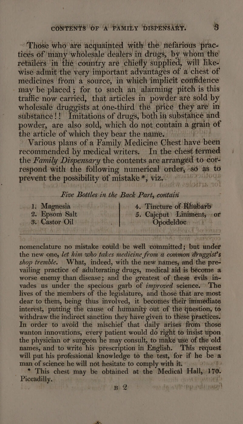 “Those whoare acquainted with’ the’ néfarious ‘prac- tices of many ‘wholesale dealers in driigs, by whom the’ retailers: in thé country aré chiefly supplied, will like wise adinit ‘the very important advantages of a chest of medicines from a source, in which implicit confidence -may be placed; for to such an alarming pitch is this traffic now carriéd, that articles in powder are sold by wholesale druggists at one-third thé price they are in substance!! Inmitations of drugs, both ih substaiice and powder, are also sold, which do not contain a grain of the article of which they bear the name. Various plans of a Family Medicine Chest have been recommended by medical writers. In the chest termed the Family Dispensary the contents are arrangéd ‘to -cor- respond with the following numerical order, -s6 as to prevent the possibility of mistake *, viz, © 08&gt; Five Bottles in. the Back Part; contaiti 1, Magnesia 4. Tincture of Rhubarb 2. Epsom Salt 5. Cajeput Liniment; -or 3.) Castor Oil Bon ty Opodeldoe fed ys nomenclature no mistake could be well committed; but under the new one, let him who takes medicine from a common druggist’s shop tremble. What, indeed, with the new names, and the pre- vailing practice of adulterating drugs, medical aid is bécome a worse enemy than disease; and the greatest of these évils in- vades us under the specious garb of improved science. 'The lives of the members of the legislature, and those that are most dear to them, being thus involved, it becotiés their immediate interest, putting the cause of humanity out of the qaestion, to withdraw the indirect sanction they have given to these practices. In order to avoid the mischief that daily arises from those wanton innovations, every patient would do right to insist upon the physician of surgeon he may consult, to make use of the ‘old names, and to write his prescription in English. This request will put his professional knowledge to the test, for if he bea man of science he will not hesitate to comply with it. ee _™ This chest may be obtained at the Medical Hall,.170. Piceadilly. | . inner Ms BQ