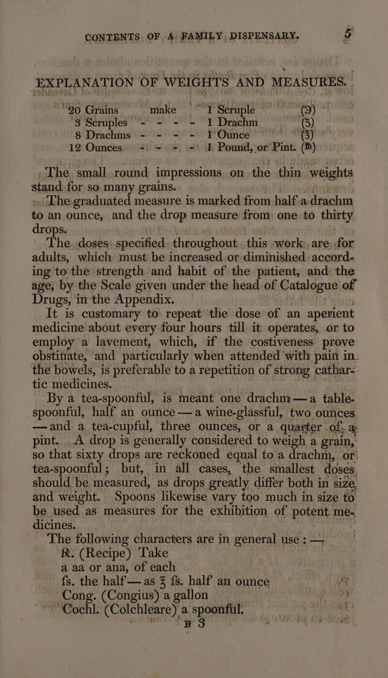 SEAS OF WEIGHTS AND MEASURES. 90 Grains. = make ~~ 1 Scruple — ‘0) 3 Scruples - - - = 1 Drachm— (3) 8 Drachms - - - - 1 Ounce as _ 12 Ounces. =) = = °=) I Pound, or Pint. (®) ~The. small round impressions. on lie thin weights stand for so many grains. _ The graduated measure is marked from half a. drachm to an ounce, and the arop measure from one to thirty, drops. The doses adad throughout this mais are: for adults, which must be increased or diminished. accord- ing to the strength and habit of the patient, and the age, by the Scale given under the head of Catalogue of Drugs, in the Appendix. It is customary to repeat the tone of an aperient medicine about every four hours till it operates, or to employ a lavement, which, if the costiveness prove obstinate, and particularly when attended with pain in. the bowels, is preferable to a repetition of strong cathar= tic medicines. By a tea-spoonful, is meant one drachny—a table- spoonful, half an ounce —a wine-glassful, two ounces. —and- a tea-cupful, three ounces, or a quarter. Of. a pint. A drop is generally considered to weigh a grain, so that sixty drops are reckoned equal to a drachm, or: Hata Wate but, in all cases, the smallest doses, The following characters are in general use: — _ kk. (Recipe) Take a aa or ana, of each | . fs. the half —as 3 fs. half an ounce a Cong. (Congius) a gallon | vt ney Fe Cock. (Colchleare) a spoonful, — | a BS 8g AFORE Oa Dee |