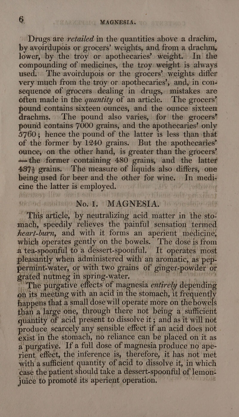 Drugs are retailed in the quantities above a drachm, by avoirdupois or grocers’ weights, and froma drachm, lower, by ‘the troy or apothecaries’) weight.’ In the compounding of medicines, the troy: weight is always used. The avoirdupois or the grocers’, weights: differ very much from the troy or apothecaries’, and, in con- sequence of grocers dealing in drugs, mistakes are often made in the quantity of an article. ‘The grocers’ pound contains sixteen ounces, and the ounce sixteen drachms. The pound also varies, for the grocers’ pound contains '7000 grains, and the apothecaries’ only 5760; hence the pound of the latter is less than that of the former by 1240 grains. But the apothecaries’ ounce;on the other hand, is greater than the grocers’ the former containing 480 grains, and the latter 437% grains. ‘The measure of liquids also differs, one being/used for beer and the other for wine. In medi- cine the latter is employed. bide No.1. MAGNESIA. This article, by neutralizing acid matter in the sto- mach, speedily relieves the painful sensation termed heart-burn, and with it forms an aperient medicine, which operates gently on the bowels. The dose is from a tea-spoonful to a dessert-spoonful. It operates most pleasantly when administered with an aromatic, as pep- permint-water, or with two grains of ginger-powder or grated nutmeg in spring-water. die Baer The purgative effects of magnesia entirely depending on its meeting with an acid in the stomach, it frequently happens that a small dose will operate more on the bowels than a large one, through there not pets a sufficient quantity of acid present to dissolve it ; and as it'will not roduce scarcely any sensible effect if an acid does not exist in the stomach, no reliance can be placed on it as a purgative. If a full dose of magnesia produce no ape- rient, effect, the inference is, therefore, it has not met with a sufficient quantity of acid to dissolve it, in which case the patient should take a dessert-spoonful of lemon- juice to promote its aperient operation.