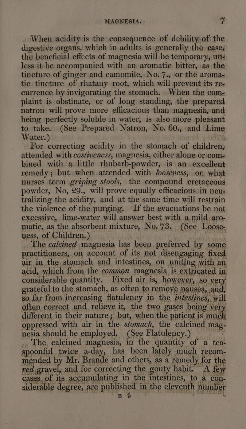 MAGNESIA. - i; . When acidity is the consequence of debility of' the digestive organs, which in adults. is generally the casey the beneficial effects of magnesia will be temporary, uti4 less it be accompanied with an aromatic bitter, as the tincture of ginger and camomile, No.7., or the aroma- tic tincture of rhatany root, which will prevent its res currence by invigorating the stomach. . When the coms plaint is obstinate, or of long standing, the prepared natron will prove more efficacious than magnesia, and being perfectly soluble in water, is also more pleasant to take. (See Prepared Natron, No. 60., and Lime Water.) ror  For correcting acidity in the stomach of children, attended with costiveness, magnesia, either alone or:com2 bined with a little rhubarb-powder, is an excellent remedy; but. when attended with /ooseness, or, what nurses term griping stools, the compound cretaceous powder, No, 29., will prove equally efficacious»in neus tralizing the acidity, and at the same time will restrain the violence of the purging. If the evacuations be not excessive, lime-water will answer best with a mild. aro- matic, as the absorbent mixture, No, 73. (See Loose- ness, of Children. ) ; COHEN a Sag The calcined magnesia has been preferred by some practitioners,,on account of its not disengaging fixed air in the, stomach and. intestines, on uniting with an acid, which from the common magnesia is extricated in, considerable quantity. Fixed air is, however, so very grateful.to the stomach, as often to remoye nausea, and, so, far from, increasing flatulency in the ¢d/estines, will often correct and. relieve it, the two gases being very different in their nature; but, when the patient is much oppressed with air in the stomach, the calcined mag- nesia should be employed. (See Flatulency.) =~ .. The calcined magnesia, in the quantity of a tea- spoonful twice a-day, has been lately much recom- mended by Mr. Brande and others, as a remedy for the red gravel, and for correcting the gouty habit. A few cases, of its accumulating in the intestines, to a con- siderable degree, are published in the eleventh number Psqgoe ny Cay SURETY OI MOTO