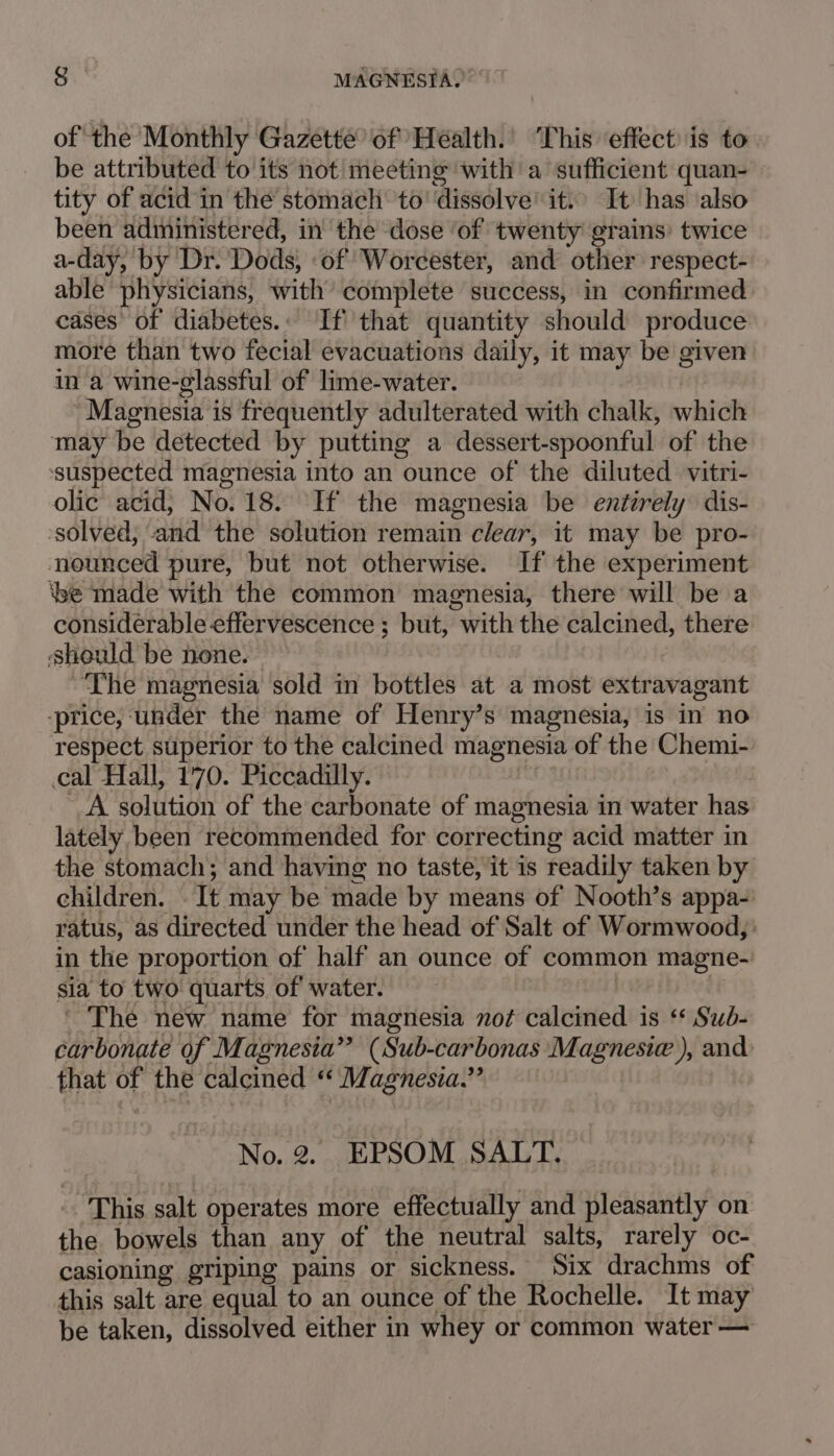 of the Monthly Gazette of Health. ‘This effect: is to be attributed to its not meeting with a sufficient quan- tity of acid in the stomach to’ ‘dissolve’ it. It has ‘also been administered, in the dose ‘of twenty grains’ twice a-day, by Dr. Dods, ‘of Worcester, and other respect- able physicians, with complete success, in confirmed cases of diabetes.. If''that quantity should produce more than two fecial evacuations daily, it may be given in a wine-glassful of lime-water. | ‘Magnesia is frequently adulterated with chalk, which may be detected by putting a dessert-spoonful of the ‘suspected magnesia into an ounce of the diluted vitri- olic acid, No. 18. ‘If the magnesia be entirely dis- solved, and the solution remain clear, it may be pro- nounced pure, but not otherwise. If the experiment ‘be made with the common magnesia, there will be a considerable effervescence ; but, with the calcined, there should be none. ~The magnesia sold in bottles at a most extravagant price, under the name of Henry’s magnesia, is in no respect superior to the calcined magnesia of the Chemi- cal Hall, 170. Piccadilly. fm i A solution of the carbonate of magnesia in water has lately been recommended for correcting acid matter in the stomach; and having no taste, it is readily taken by children. . It may be made by means of Nooth’s appa- ratus, as directed under the head of Salt of Wormwood, in the proportion of half an ounce of common magne- sia to two quarts of water. 2 ' The new name for magnesia not calcined is ‘* Sub- carbonate of Magnesia” (Sub-carbonas Magnesic ), and that of the calcined “ Magnesia.” No. 2. EPSOM SALT. This salt operates more effectually and pleasantly on the bowels than any of the neutral salts, rarely oc- casioning griping pains or sickness. Six drachms of this salt are equal to an ounce of the Rochelle. It may be taken, dissolved either in whey or common water —