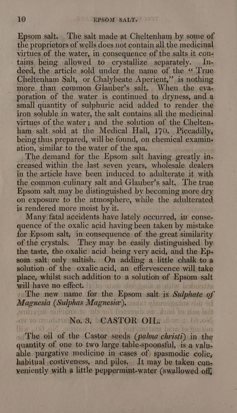 Epsom salt. The salt made at Cheltenham by some of the proprietors of wells does not contain all the medicinal virtues of the water, in consequence of the salts it con- tains. being allowed to crystallize separately. In- - deed, the article sold under the. name of the “True Cheltenham Salt, or Chalybeate Aperient, ” is nothing — more, than common Glauber’s salt. When the eya- poration of the water is continued to dryness, and.a small quantity of sulphuric acid added to render the iron soluble in water, the salt contains all the medicinal virtues of the water; and the solution of the Chelten- ham, salt. sold at the Medical Hall, 170. Piccadilly, being thus prepared, will be found, on chemical examins ation, similar to the water of the spa. The demand for the Epsom salt having greatly in- creased within the last seven years, wholesale dealers in the article have been induced to adulterate it with the common culinary salt and Glauber’s salt, The true Epsom salt may be distinguished by becoming more dry on exposure to the atmosphere, while the adulterated is rendered more moist by it. Many’ fatal accidents have lately occurred, in‘ conse- quence of the oxalic acid having been taken by mistake for Kpsom salt; in consequence of the great similarity of the crystals. They may be easily distinguished by the taste, the oxalic: acid) being very acid, and the Ep- som ‘salt; only :saltish. On adding a little chalk to.a solution of the: oxalic acid, an effervescence will take place, whilst such addition to a solution of Byala) salt will have no effect. ‘The new name for the Epsom salt is Shlphate of Magnesia (Sksiphas Magnesie), No. 3, CASTOR OIL: .'Phe oil of the Castor seeds (pala christi) in the quantity of one to two large table-spoonsfiul, is.a valu- able purgative medicine in cases of) spasmodic colic; habitual .costiveness, and piles, It may be taken. con. veniently with a little peppermint-water (swallowed off