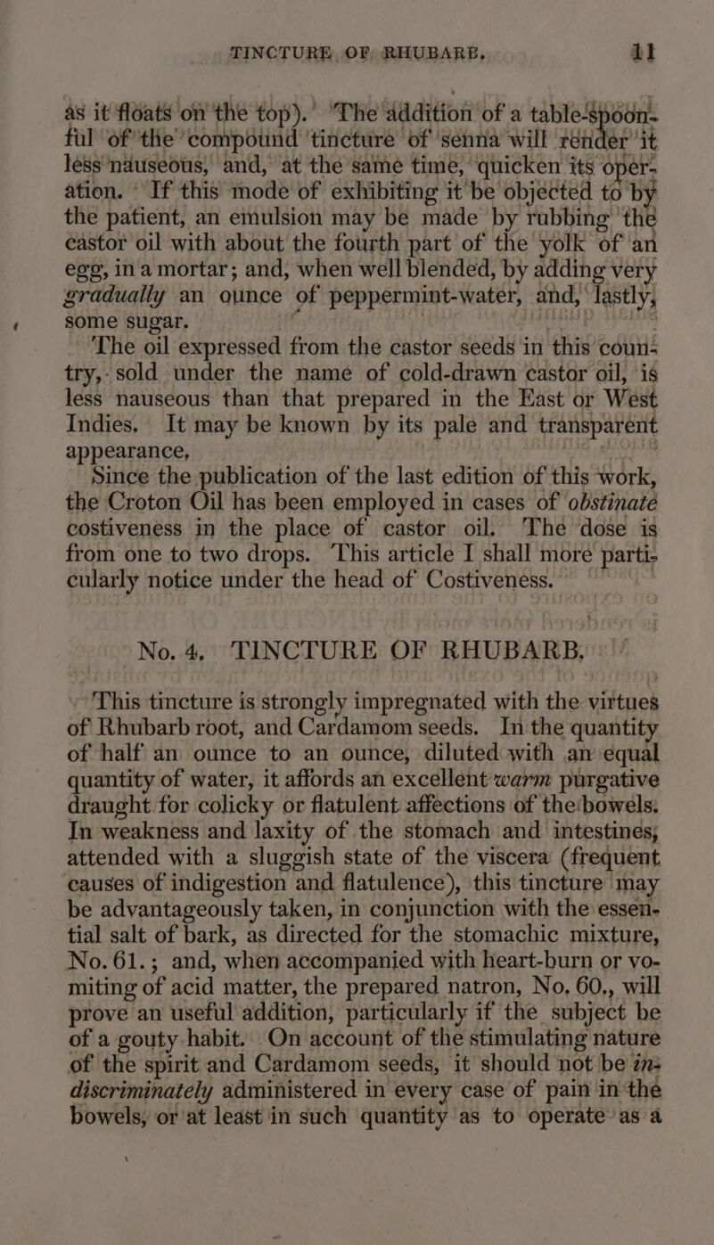 as it floats on the top). ‘The Addition of a table-spoon- fal ‘of the ‘compound tincture ‘of ‘senna will retic er ‘it less nauseous, and, at the same time, quicken its oper- ation. If this mode of exhibiting it be objected to by the patient, an emulsion may be made by rubbing ‘the eastor oil with about the fourth part of the yolk of an egg, ina mortar; and, when well blended, by adding very gradually an ounce of peppermint-water, and, lastly, some sugar. - The oil expressed nt the castor seeds in this cours try,- sold under the name of cold-drawn castor oil, is less nauseous than that prepared in the East or West Indies, It may be known by its pale and transparent appearance, Since the publication of the last edition of this work, the Croton Oil has been employed in cases of obstinate costiveness in the place of castor oil. The dose is from one to two drops. ‘This article I shall more parte cularly notice under the head of Costiveness. No.4, TINCTURE OF RHUBARB. “This tincture is strongly impregnated with the wiktnek of Rhubarb root, and Cardamom seeds. In the quantity of half an ounce to an ounce, diluted with an equal quantity of water, it affords an excellent warm purgative draught for colicky or flatulent affections of the:bowels: In weakness and laxity of the stomach and intestines; attended with a sluggish state of the viscera (frequent causes of indigestion and flatulence), this tincture may be advantageously taken, in conjunction with the essen- tial salt of bark, as directed for the stomachic mixture, No. 61.; and, when accompanied with heart-burn or vo- miting of acid matter, the prepared natron, No, 60., will prove an useful addition, particularly if the subject be of a gouty habit. On account of the stimulating nature of the spirit and Cardamom seeds, it should not be in: discriminately administered in every case of pain in the bowels, or at least in such quantity as to operate asa