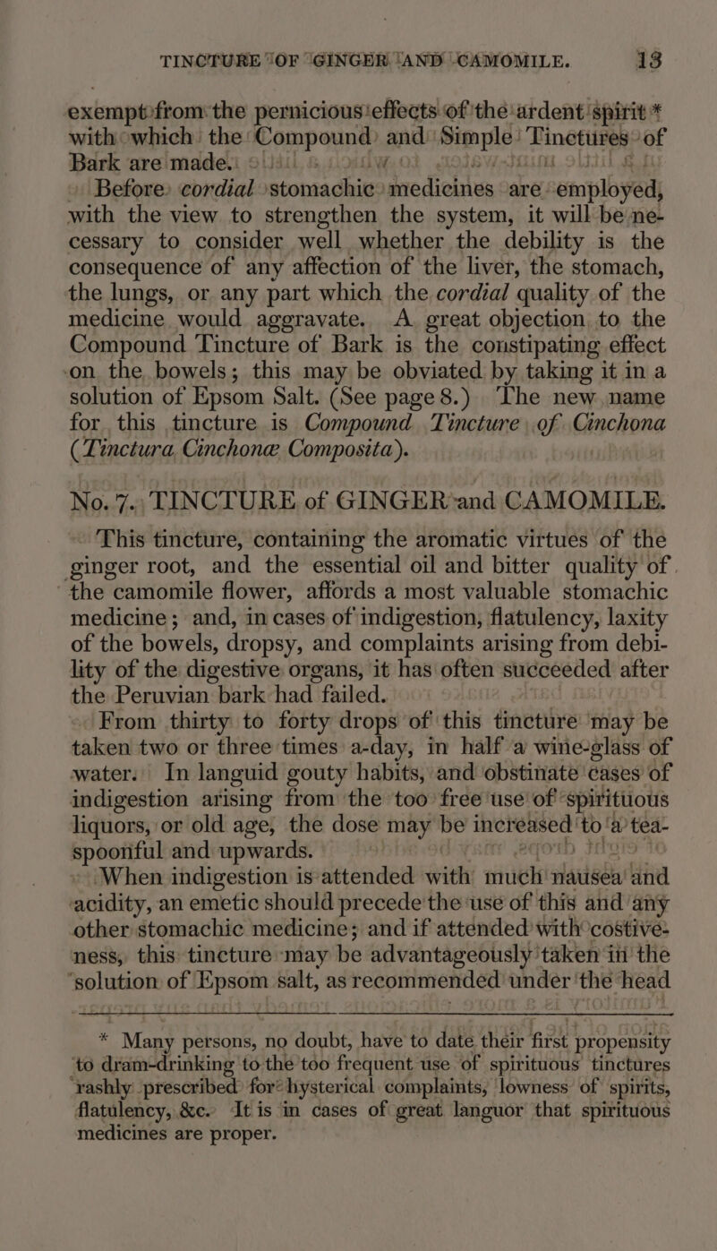 exemptofrom the pernicious'effects of the ardent ‘spirit * with owhich. the: Pop ane and isa oat UNIS | ‘of Bark are made. Lf di Before: cordial ‘stomachic. de dielsles are. employed, with the view to strengthen the system, it will be ne- cessary to consider well whether the debility is the consequence of any affection of the liver, the stomach, the lungs, or any part which the cordial quality of the medicine would aggravate. A. great objection to the Compound Tincture of Bark is the constipating effect on. the bowels; this may be obviated by taking it in a solution of Epsom Salt. (See page 8.) The new, name for this tincture is Compound Tincture of Cinchona ( Tinctura, Cinchone, Composita). No. 7., TINCTURE, of GINGER‘and CAMOMILE. - This tincture, containing the aromatic virtues of the ginger root, and the essential oil and bitter quality of | the camomile flower, affords a most valuable stomachic medicine ; and, in cases of indigestion, flatulency, laxity of the bowels, dr opsy, and complaints arising from debi- lity of the digestive organs, it has often ik init has after the Peruvian bark had failed. ! . From thirty to forty drops of’ this finotive may be taken two or three times a-day, in half a wine-glass of water: In languid gouty habits, and obstinate ‘cases of indigestion arising from the ‘too free use of spirituous liquors, or old age, the dose ity be increased! to! w tea- spoonful and upwards. ‘When indigestion is attended arith eth nauisea Avie acidity, an emetic should precede 'the ‘use of this and any other stomachic medicine; and if attended with costive- ness, this tincture ‘may be advantageously taken iii the ‘solution of Epsom salt, as recommended under: the head te Many persons, no doubt, have to date their niet propensity to dram-drinking to the too frequent use of spirituous tinctures ‘rashly:_prescribed) for“ hysterical complaints, lowness of spirits, flatulency, &amp;c. It is in cases of great languor that spirituous medicines are proper.