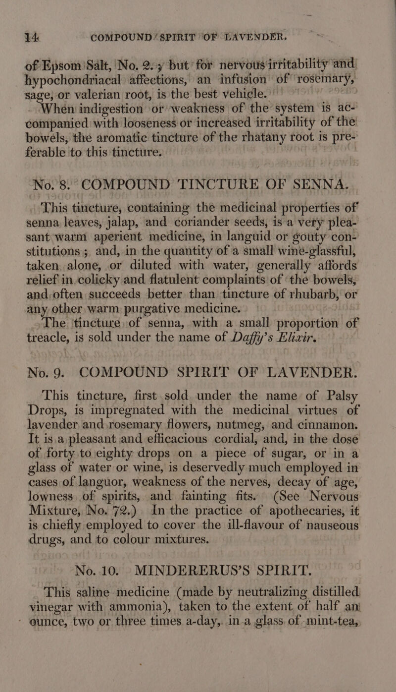 of Epsom Salt, No, 2.7 but’ for nervous irritability and. hypochondriacal affections, an infusion’ of rosemary, sage, or valerian root, is the best vehicle. : When indigestion or weakness of the system is ac- companied with looseness or increased irritability of the bowels, the aromatic tincture of the rhatany root is pre- ferable to this tincture. 3 No. 8. COMPOUND TINCTURE OF SENNA. This tincture, containing the medicinal properties of senna leaves, jalap, and coriander seeds, is a very plea- sant warm aperient medicine, in languid or gouty con- stitutions; and, in the quantity of a small wine-glassful, taken alone, or diluted with water, generally affords relief in colicky and flatulent complaints of ‘the bowels, and, often succeeds better than tincture of rhubarb, or any other warm purgative medicine. »The ‘tincture, of senna, with a small proportion of treacle, is sold under the name of Daffy’s Klizir. No. 9. COMPOUND SPIRIT OF LAVENDER. This tincture, first sold. under the name of Palsy Drops, is impregnated with the medicinal virtues of lavender and.rosemary flowers, nutmeg, and cinnamon. It is.a, pleasant and efficacious cordial, and, in the dose of forty to eighty drops on a piece of sugar, or in a glass of water or wine, is deservedly much employed in cases of languor, weakness of the nerves, decay of age, lowness..of spirits, and fainting fits: (See Nervous Mixture, No. 72.) In the practice of apothecaries, it is chiefly employed to cover the ill-flavour of nauseous drugs, and to colour mixtures. No. 10. MINDERERUS’S SPIRIT. _ This saline medicine (made by neutralizing distilled vinegar with ammonia), taken to the extent of half anj * ounce, two or three times. a-day,. ina glass. of -mint-tea,,