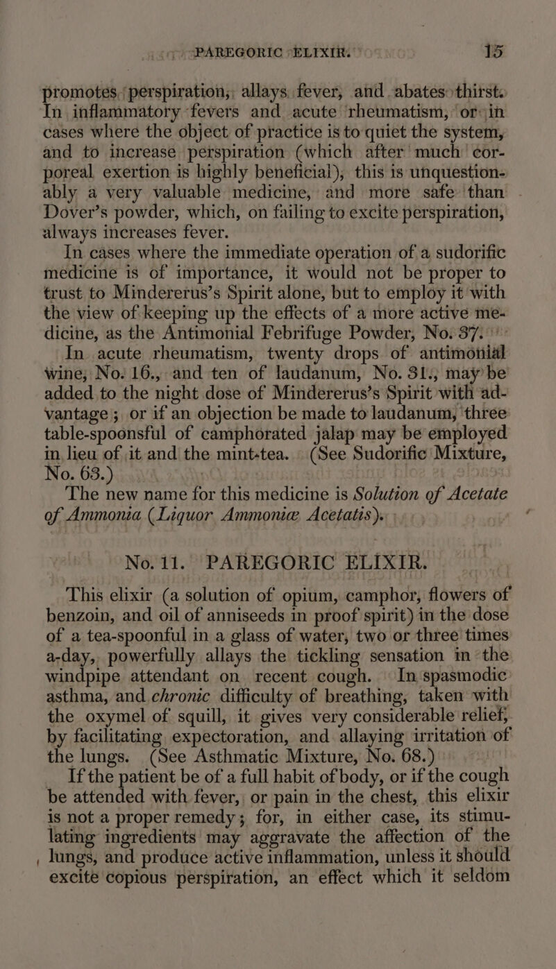 promotes. perspiration; allays. fever, and abates thirst. In inflammatory fevers and acute rheumatism, ‘or in cases where the object of practice is to quiet the system, and to increase perspiration (which after much’ cor- poreal exertion is highly beneficial), this 1s unquestion- ably a very valuable medicine, and more safe than Dover’s powder, which, on failing to excite perspiration, always increases fever. In cases where the immediate operation of a sudorific medicine is of importance, it would not be proper to trust to Mindererus’s Spirit alone, but to employ it with the view of keeping up the effects of a more active me- dicine, as the Antimonial Febrifuge Powder, No. 37. In acute rheumatism, twenty drops of antimonial wine; No. 16., and ten of laudanum, No. 31., may be added to the night dose of Mindererus’s Spirit with ad- vantage ; or if an objection be made to laudanum, three table-spoonsful of camphorated jalap may be employed in, lieu of ,it and the mint-tea. (See Sudorific Mixture, No. 63.) pO i | ) The new name for this medicine is Solution of Acetate of Ammonia (Liquor Ammonie, Acetatis). No. 11. PAREGORIC ELIXIR. This elixir (a solution of opium, camphor, flowers of benzoin, and oil of anniseeds in proof spirit) in the dose of a tea-spoonful in a glass of water, two or three times a-day, powerfully allays the tickling sensation m the windpipe attendant on recent cough. In‘spasmodic: asthma, and chronic difficulty of breathing, taken with the oxymel of squill, it gives very considerable relief; by facilitating expectoration, and allaying irritation of the lungs. (See Asthmatic Mixture, No. 68.) _ Ifthe patient be of a full habit of body, or if the cough be attended with fever, or pain in the chest, this elixir is not a proper remedy; for, in either case, its stimu- lating ingredients may aggravate the affection of the lungs, and produce active inflammation, unless it should excite copious perspiration, an effect which it seldom