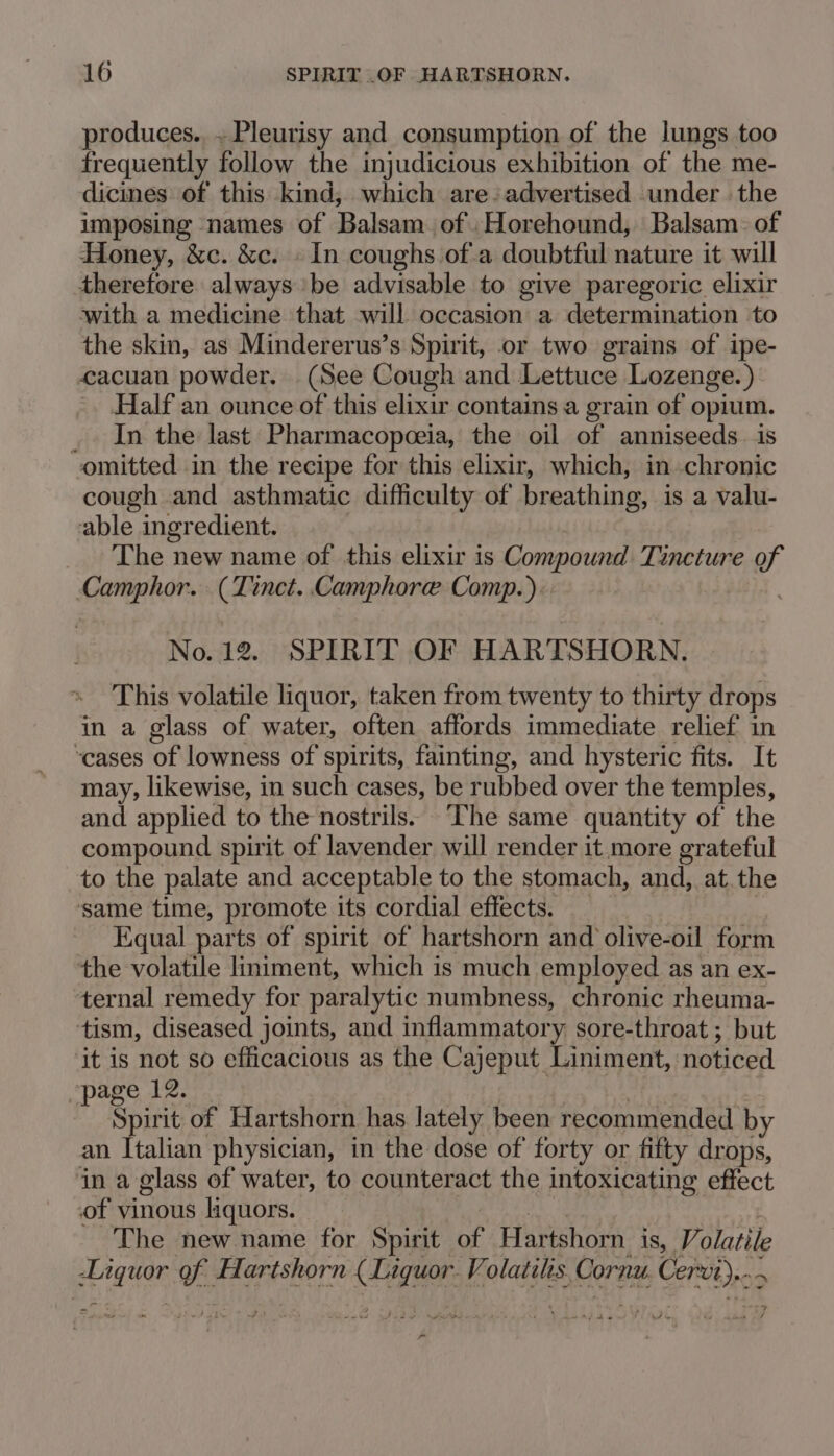 produces. ~Pleurisy and consumption of the lungs too frequently follow the injudicious exhibition of the me- dicines of this kind, which are. advertised under the imposing names of Balsam of .Horehound, Balsam. of Honey, &amp;c. &amp;c. » In coughs of.a doubtful nature it will therefore always be advisable to give paregoric elixir with a medicine that will occasion a determination to the skin, as Mindererus’s Spirit, or two grains of ipe- cacuan powder. (See Cough and Lettuce Lozenge.) Half an ounce of this elixir contains a grain of opium. _ In the last Pharmacopeeia, the oil of anniseeds. is omitted in the recipe for this elixir, which, in chronic cough and asthmatic difficulty of breathing, is a valu- able ingredient. The new name of this elixir is Compound Tincture of Camphor. (Tinct. Camphore Comp.). No. 12. SPIRIT OF HARTSHORN. This volatile liquor, taken from twenty to thirty drops in a glass of water, often affords immediate relief in ‘cases of lowness of spirits, fainting, and hysteric fits. It may, likewise, in such cases, be rubbed over the temples, and applied to the nostrils. ‘The same quantity of the compound spirit of lavender will render it more grateful _to the palate and acceptable to the stomach, and, at.the same time, promote its cordial effects. Equal parts of spirit of hartshorn and olive-oil form the volatile liniment, which is much employed as an ex- ternal remedy for paralytic numbness, chronic rheuma- tism, diseased joints, and inflammatory sore-throat ; but it is not so efficacious as the Cajeput Liniment, noticed page 12. Spirit of Hartshorn has lately been recommended by an Italian physician, in the dose of forty or fifty drops, ‘in a glass of water, to counteract the intoxicating effect of vinous liquors. The new name for Spirit of Hartshorn is, Vi olatile ey w: Hartshorn (Tegtet Volatiles. Cornu hg &gt; a | y