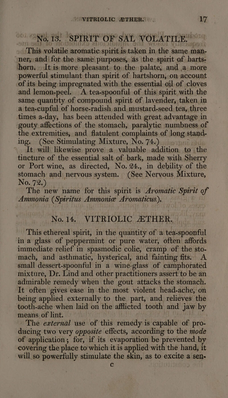 No, 13. ‘SPIRIT OF SAL VOLATILE.’ This volatile aromatic spirit istaken in the same man- ‘ner;,and' for the same purposes, as ‘the spirit of harts- horn. . It is:more pleasant: to: the palate, and a. more powerful stimulant than spirit of hartshorn, on account of its being impregnated with the essential oil of cloves and lemon-peel. A. tea-spoonful of this spirit with the same quantity of compound spirit of lavender, taken in a tea-cupful of horse-radish and. mustard-seed tea, three times a-day, has been attended with great advantage in gouty. affections of the stomach, paralytic numbness, of the extremities, and flatulent complaints of long stand- ing. (See Stimulating Mixture, No. 74.) .... It. will likewise prove a valuable addition to the tincture of the essential salt of bark, made with Sherry or Port wine, as directed, No. 24., in debility of the stomach and nervous system. (See Nervous Mixture, No. 72. The Hut name for this spirit is Aromatic Spirit of Ammonia (Spiritus Ammonie Aromaticus), No. 14, VITRIOLIC THER. This ethereal spirit, in the quantity of a tea-spoonful in a glass of peppermint or pure water, often affords immediate relief in spasmodic colic, cramp ‘of’ the sto- mach, and asthmatic, hysterical, and fainting fits. A small dessert-spoonful in a wine-glass of camphorated mixture, Dr. Lind and other practitioners assert’to be an admirable remedy when the gout attacks the stomach. It often gives ease in the most violent head-ache, on being applied. externally to the part, and relieves the tooth-ache when laid on the afflicted tooth and jaw by means of lint. The external use of this remedy is capable of pro- ducing two very opposite effects, according to the mode of application ; for, if its evaporation be prevented by covering the place to which it is applied with the hand, it will so powerfully stimulate the skin, as to excite a sen- c