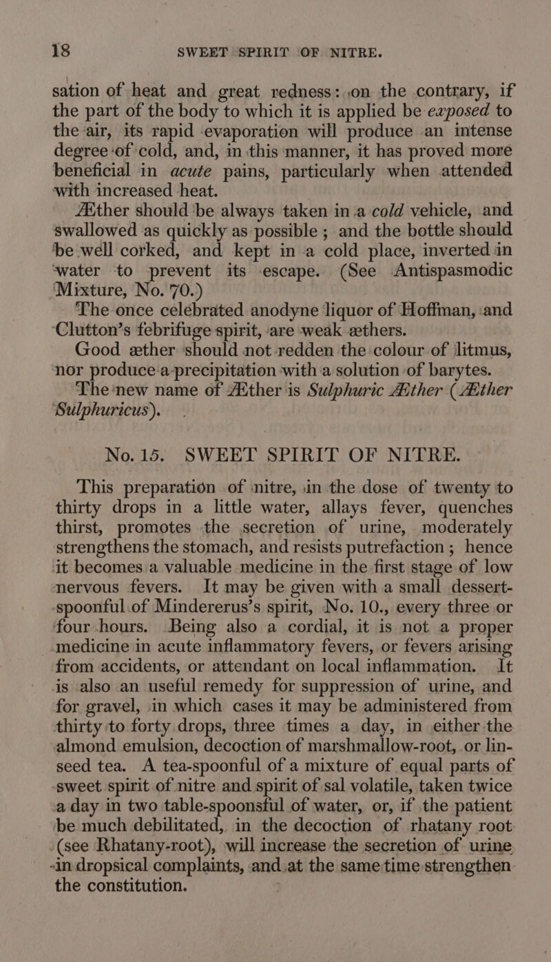 sation of heat and great redness: .on the contrary, if the part of the body to which it is applied be exposed to the air, its rapid evaporation will produce an intense degree of cold, and, in this manner, it has proved more beneficial in acute pains, particularly when attended with increased heat. Ether should'be always taken in.a cold vehicle, and swallowed as quickly as possible ; and the bottle should ‘be well corked, and kept in a cold place, inverted in water to prevent its escape. (See Antispasmodic ‘Mixture, No. 70.) The once celebrated anodyne liquor of Hoffman, ‘and ‘Clutton’s febrifuge spirit, are weak zthers. Good ether ‘should not redden the colour of litmus, nor produce:a-precipitation with a solution of barytes. The ‘new name of Atther is Sulphuric Aither (Aither Sulphuricus). No. 15. SWEET SPIRIT OF NITRE. This preparation of :nitre, in the dose of twenty to thirty drops in a little water, allays fever, quenches thirst, promotes the secretion of urine, moderately strengthens the stomach, and resists putrefaction ; hence it becomes. a valuable medicine in the first stage of low nervous fevers. It may be given with a small dessert- -spoonful.of Mindererus’s spirit, No. 10., every three or four hours. Being also a cordial, it is not a proper medicine in acute inflammatory fevers, or fevers arising from accidents, or attendant on local inflammation. It is also an useful remedy for suppression of urine, and for gravel, in which cases it may be administered from thirty to forty drops, three times a day, in either the almond emulsion, decoction of marshmallow-root, or lin- seed tea. A tea-spoonful of a mixture of equal parts of -sweet spirit of nitre and spirit of sal volatile, taken twice a day in two table-spoonsful of water, or, if the patient be much debilitated, in the decoction of rhatany root: (see Rhatany-root), will increase the secretion of urine -in dropsical complaints, .and.at the sametime strengthen the constitution.