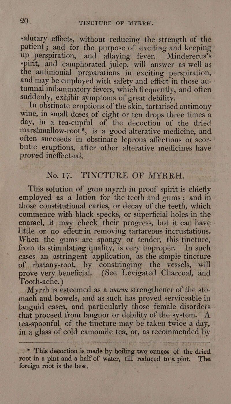 salutary effects, without reducing the strength of the patient ; and for the purpose of exciting and keeping up perspiration, and allaying fever. Mindererus’s spirit, and camphorated julep, will answer as well as the antimonial preparations in exciting perspiration, and may be employed with safety and effect in those au- tumnal inflammatory fevers, which frequently, and often suddenly, exhibit symptoms of great debility. In obstinate eruptions of the skin, tartarised antimony wine, in small doses of eight or ten drops three times a day, in a tea-cupful of the decoction of the dried marshmallow-root*, is a good alterative medicine, and often succeeds in obstinate leprous affections or scor- butic eruptions, after other alterative medicines have proved ineffectual. No. 17. TINCTURE OF MYRRH. This solution of gum myrrh in proof’ spirit is chiefly employed as a lotion for the teeth and gums; and in those constitutional caries, or decay of the teeth, which commence with black specks, or superficial holes in the enamel, it may check their progress, but it can have little or no effect: in removing tartareous incrustations. When the gums: are spongy or tender, this tincture, from its stimulating quality, is very improper. In such cases. an astringent application, as the simple tincture of rhatany-root, by constringing the vessels, will prove very beneficial. (See Levigated Charcoal, and . Tooth-ache. ) _. Myrrh is esteemed as a warm strengthener of the sto- mach and bowels, and as such has proved serviceable in languid cases, and particularly those female disorders . that proceed from languor or debility of the system. A tea-spoonful of the tincture may be taken twice a day, in a glass of cold camomile tea, or, as recommended by -2* This decoction is made by hoiling two ounces of ith dried root in a pint and a half of water, till reduced toa pint. The foreign root is the best. 3 ;