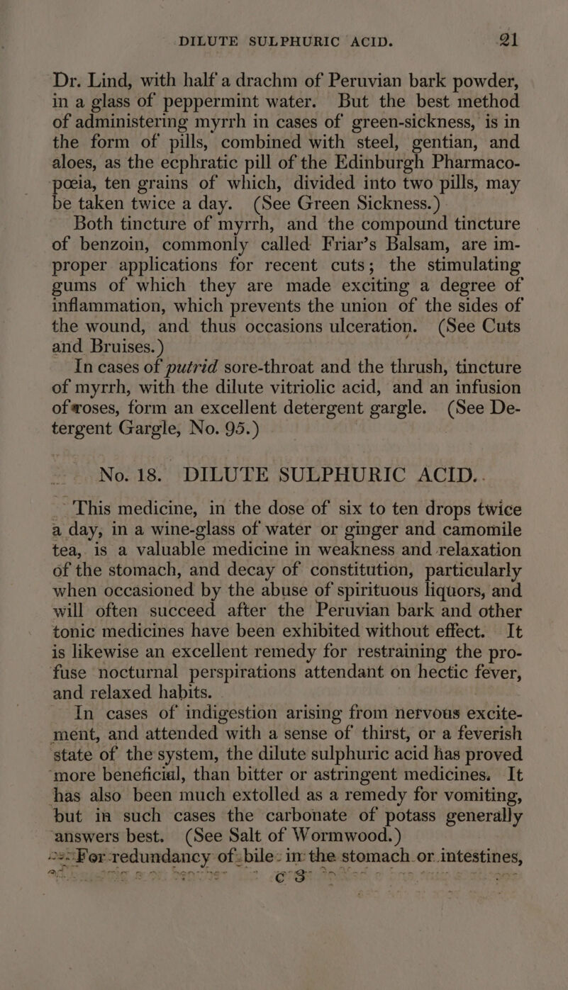 DILUTE SULPHURIC ACID. Q1 Dr. Lind, with half a drachm of Peruvian bark powder, in a glass of peppermint water. But the best method of administering myrrh in cases of green-sickness, is in the form of pills, combined with steel, gentian, and aloes, as the ecphratic pill of the Edinburgh Pharmaco- poeia, ten grains of which, divided into two pills, may be taken twice a day. (See Green Sickness.) Both tincture of myrrh, and the compound tincture of benzoin, commonly called Friar’s Balsam, are im- proper applications for recent cuts; the stimulating gums of which they are made exciting a degree of inflammation, which prevents the union of the sides of the wound, and thus occasions ulceration. (See Cuts and Bruises.) In cases of putrid sore-throat and the thrush, tincture of myrrh, with the dilute vitriolic acid, and an infusion ofoses, form an excellent detergent gargle. (See De- tergent Gargle, No. 95.) No. 18. DILUTE SULPHURIC ACID.. _ This medicine, in the dose of six to ten drops twice a day, in a wine-glass of water or ginger and camomile tea, is a valuable medicine in weakness and relaxation of the stomach, and decay of constitution, particularly when occasioned by the abuse of spirituous liquors, and will often succeed after the Peruvian bark and other tonic medicines have been exhibited without effect. It is likewise an excellent remedy for restraining the pro- fuse nocturnal perspirations attendant on hectic fever, and relaxed habits. - In cases of indigestion arising from nervous excite- ment, and attended with a sense of thirst, or a feverish state of the system, the dilute sulphuric acid has proved ‘more beneficial, than bitter or astringent medicines. It thas also been much extolled as a remedy for vomiting, but in such cases the carbonate of potass generally ‘answers best. (See Salt of Wormwood. ) o2&gt;Fer-redundancy of zbile: in the stomach. or intestines, ~