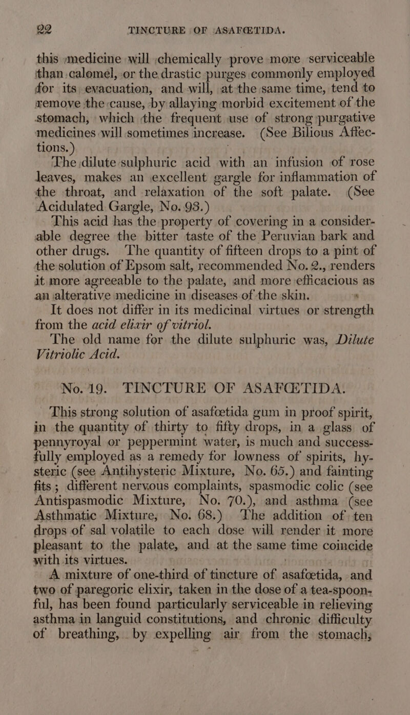 29 TINCTURE OF ‘ASAFCTIDA. this «medicine will ,chemically prove more serviceable than calomel, or the drastic purges commonly employed for its evacuation, and-will, atthe same time, tend to remove the cause, by allaying morbid excitement of the stomach, which the frequent use of strong purgative medicines will sometimes increase. (See Bilious Aftec- tions. ) an The dilute sulphuric acid with an infusion of rose Jeaves, makes an excellent gargle for inflammation of the throat, and relaxation of the soft palate. (See Acidulated Gargle, No. 93.) This acid has the property of covering in a consider- able degree the bitter taste of the Peruvian bark and other drugs. The quantity of fifteen drops to a pint of the solution of Epsom salt, recommended No. 2., renders it more agreeable to the palate, and more efficacious as an alterative medicine in diseases of the skin. ; It does not differ in its medicinal virtues or strength from the acid elixir of vitriol. The old name for the dilute sulphuric was, Dzlute Vitriolic Acid. No. 19. TINCTURE OF ASAFCETIDA. This strong solution of asafoetida gum in proof spirit, in the quantity of thirty to fifty drops, in a glass of pennyroyal or peppermint water, is much and success- fully employed as a remedy for lowness of spirits, hy- steric (see Antihysteric Mixture, No. 65.) and fainting fits; different nervous complaints, spasmodic colic (see Antispasmodic Mixture, No. 70.), and asthma (see Asthmatic Mixture, No. 68.) The addition of ten drops of sal volatile to each dose will render it more pleasant to the palate, and at the same time coincide with its virtues. | ) A mixture of one-third of tincture of asafcetida, and two of paregoric elixir, taken in the dose of a tea-spoon- ful, has been found particularly serviceable in relieving asthma in languid constitutions, and chronic difficulty of breathing, by expelling air from the stomach;