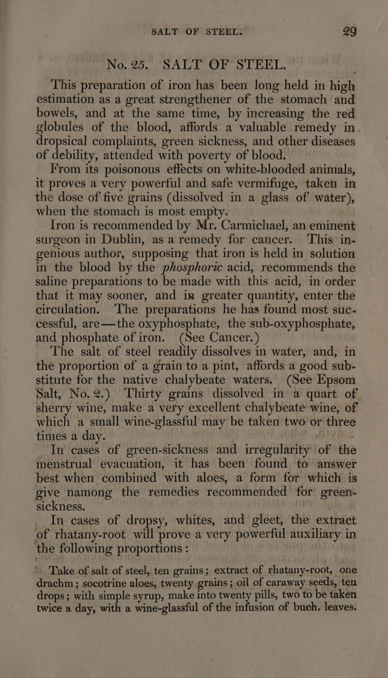 No. 25. ‘SALT OF’ STEEL.” This preparation of iron has been long held in high estimation as a great strengthener of the stomach and bowels, and at the same time, by increasing the red globules of the blood, affords a valuable remedy in dropsical complaints, green sickness, and other diseases of debility, attended with poverty of blood. | From its poisonous effects on white-blooded animals, it proves a very powerful and safe vermifuge, taken in the dose of five grains (dissolved in a glass of water), when the stomach is most empty. Iron is recommended by Mr. Carmichael, an eminent surgeon in Dublin, as a remedy for cancer. ‘This in- genious author, supposing that iron is held in solution in the blood by the phosphoric acid, recommends the saline preparations to be made with this acid, in order that it may sooner, and in greater quantity, enter the circulation. The preparations he has found most suc- cessful, are—the oxyphosphate, the sub-oxyphosphate, and phosphate of iron. (See Cancer.) The salt of steel readily dissolves in water, and, in the proportion of a grain to a pint, affords a good sub- stitute for the native chalybeate waters. (See Epsom Salt, No.@.) ‘Thirty grains dissolved in a quart of. sherry wine, make a very excellent chalybeate wine, of which a small wine-glassful may be taken two or three _ times a day. | PFN Me, “In cases of green-sickness and irregularity of the menstrual evacuation, it has been found to answer best when combined with aloes, a form for which is give namong the remedies recommended for green- sickness. PETERS _In cases of dropsy, whites, and gleet, the extract of rhatany-root will prove a very powerful auxiliary in the following proportions : ie ‘: Take of salt of steel, ten grains; extract of rhatany-root, one drachm ; socotrine aloes, twenty grains ;-oil of caraway seeds, ten drops; with simple syrup, make into twenty pills, two to be taken twice a day, with a wine-glassful of the infusion of buch. leaves.